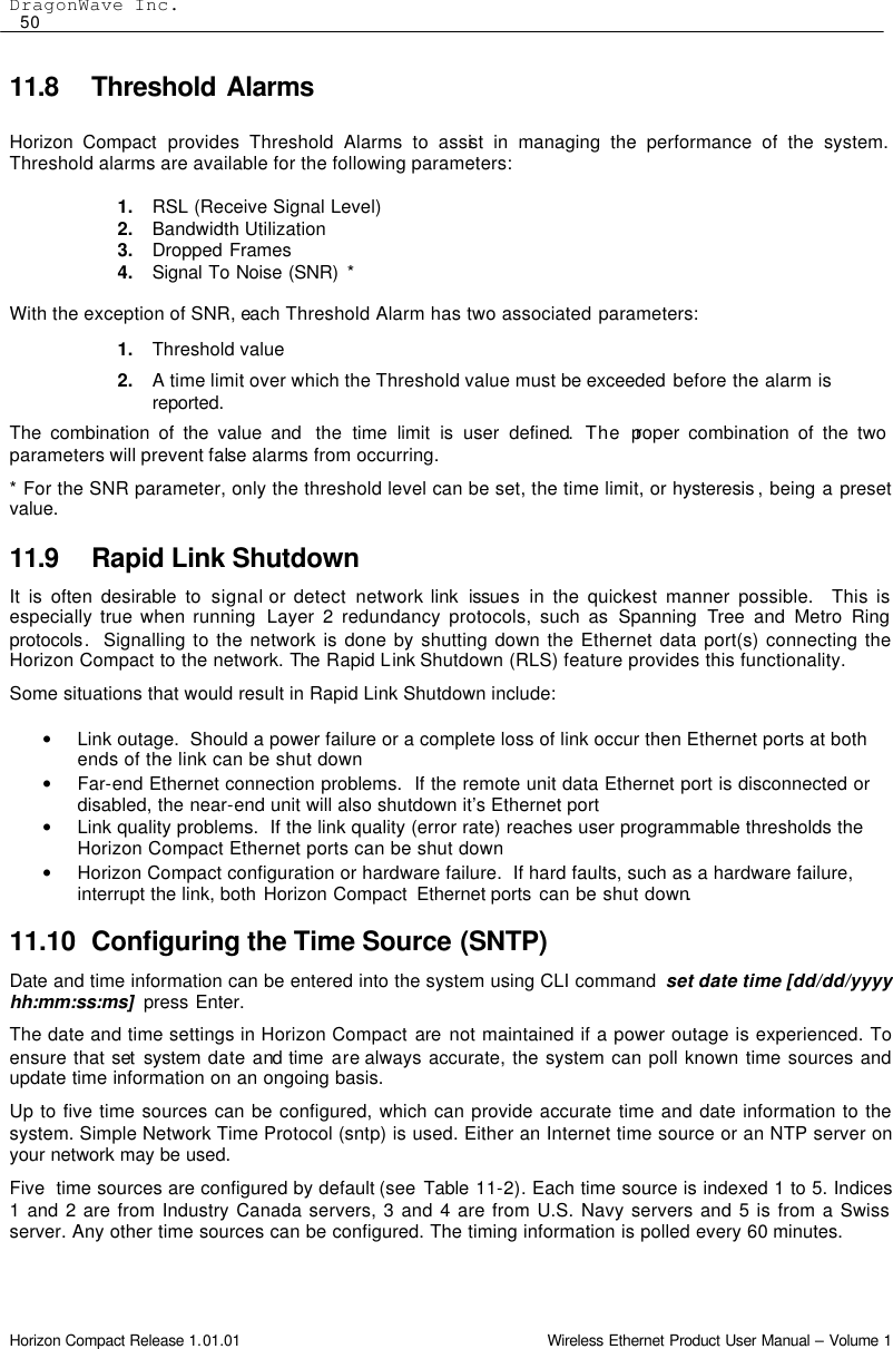 DragonWave Inc.  50 Horizon Compact Release 1.01.01                                                                         Wireless Ethernet Product User Manual – Volume 1 11.8 Threshold Alarms  Horizon Compact provides Threshold Alarms to assist in managing the performance of the system. Threshold alarms are available for the following parameters:  1. RSL (Receive Signal Level)  2. Bandwidth Utilization  3. Dropped Frames  4. Signal To Noise (SNR) *  With the exception of SNR, each Threshold Alarm has two associated parameters: 1. Threshold value 2. A time limit over which the Threshold value must be exceeded before the alarm is reported.  The combination of the value and  the  time limit is user defined. The proper combination of the two parameters will prevent false alarms from occurring. * For the SNR parameter, only the threshold level can be set, the time limit, or hysteresis , being a preset value. 11.9 Rapid Link Shutdown It is often desirable to signal or detect network link  issues in the quickest manner possible.  This is especially true when running  Layer 2 redundancy protocols, such as Spanning  Tree and Metro Ring protocols.  Signalling to the network is done by shutting down the Ethernet data port(s) connecting the Horizon Compact to the network. The  Rapid Link Shutdown (RLS) feature provides this functionality.  Some situations that would result in Rapid Link Shutdown include:   • Link outage.  Should a power failure or a complete loss of link occur then Ethernet ports at both ends of the link can be shut down • Far-end Ethernet connection problems.  If the remote unit data Ethernet port is disconnected or disabled, the near-end unit will also shutdown it’s Ethernet port • Link quality problems.  If the link quality (error rate) reaches user programmable thresholds the Horizon Compact Ethernet ports can be shut down • Horizon Compact configuration or hardware failure.  If hard faults, such as a hardware failure, interrupt the link, both Horizon Compact  Ethernet ports can be shut down. 11.10 Configuring the Time Source (SNTP) Date and time information can be entered into the system using CLI command  set date time [dd/dd/yyyy hh:mm:ss:ms]  press Enter. The date and time settings in Horizon Compact are not maintained if a power outage is experienced. To ensure that set system  date and time are always accurate, the system can poll known time sources and update time information on an ongoing basis. Up to five time sources can be configured, which can provide accurate time and date information to the system. Simple Network Time Protocol (sntp) is used. Either an Internet time source or an NTP server on your network may be used.  Five  time sources are configured by default (see  Table  11-2). Each time source is indexed 1 to 5. Indices 1 and 2 are from Industry Canada servers, 3 and 4 are from U.S. Navy servers and 5 is from a Swiss server. Any other time sources can be configured. The timing information is polled every 60 minutes.  