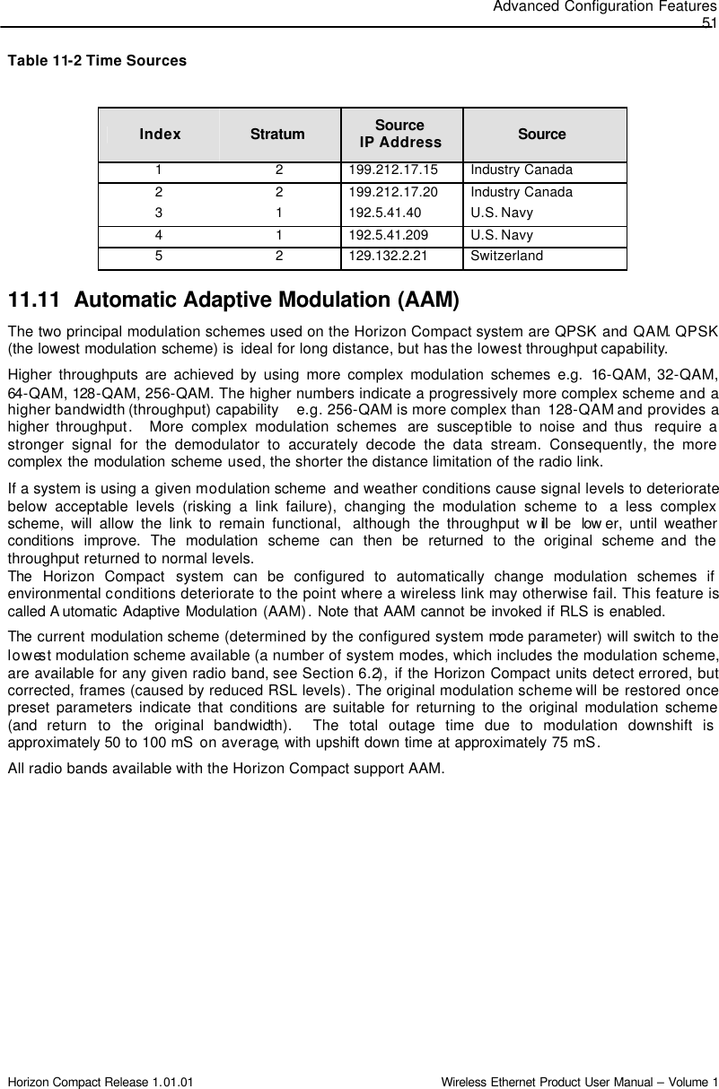 Advanced Configuration Features 51 Horizon Compact Release 1.01.01                                                                         Wireless Ethernet Product User Manual – Volume 1 Table 11-2 Time Sources  Index Stratum  Source  IP Address Source  1 2 199.212.17.15 Industry Canada 2 2 199.212.17.20 Industry Canada 3 1 192.5.41.40 U.S. Navy 4 1 192.5.41.209 U.S. Navy 5 2 129.132.2.21 Switzerland 11.11 Automatic Adaptive Modulation (AAM) The two principal modulation schemes used on the Horizon Compact system are QPSK and QAM. QPSK (the lowest modulation scheme) is  ideal for long distance, but has the lowest throughput capability. Higher throughputs are achieved by using more complex modulation schemes e.g. 16-QAM, 32-QAM,  64-QAM, 128-QAM, 256-QAM. The higher numbers indicate a progressively more complex scheme and a higher bandwidth (throughput) capability    e.g. 256-QAM is more complex than  128-QAM and provides a higher throughput.  More complex modulation schemes  are susceptible to noise and thus  require a stronger signal for the demodulator to accurately decode the data stream. Consequently, the more complex the modulation scheme used, the shorter the distance limitation of the radio link.  If a system is using a given modulation scheme  and weather conditions cause signal levels to deteriorate below acceptable levels (risking a link failure), changing the modulation scheme to  a less complex scheme, will allow the link to remain functional,  although the throughput  will be  low er, until weather conditions improve. The modulation scheme can then be returned to the original scheme and the throughput returned to normal levels. The  Horizon Compact system can be configured to automatically change modulation schemes if environmental conditions deteriorate to the point where a wireless link may otherwise fail. This feature is called A utomatic Adaptive Modulation (AAM). Note that AAM cannot be invoked if RLS is enabled. The  current modulation scheme (determined by the configured system mode parameter) will switch to the lowest modulation scheme available (a number of system modes, which includes the modulation scheme, are available for any given radio band, see Section 6.2), if the Horizon Compact units detect errored, but corrected, frames (caused by reduced RSL levels). The original modulation scheme will be restored once preset parameters indicate that conditions are suitable for returning to the original modulation scheme (and  return to the original bandwidth).  The total outage time due to modulation downshift is approximately 50 to 100 mS  on average, with upshift down time at approximately 75 mS. All radio bands available with the Horizon Compact support AAM. 