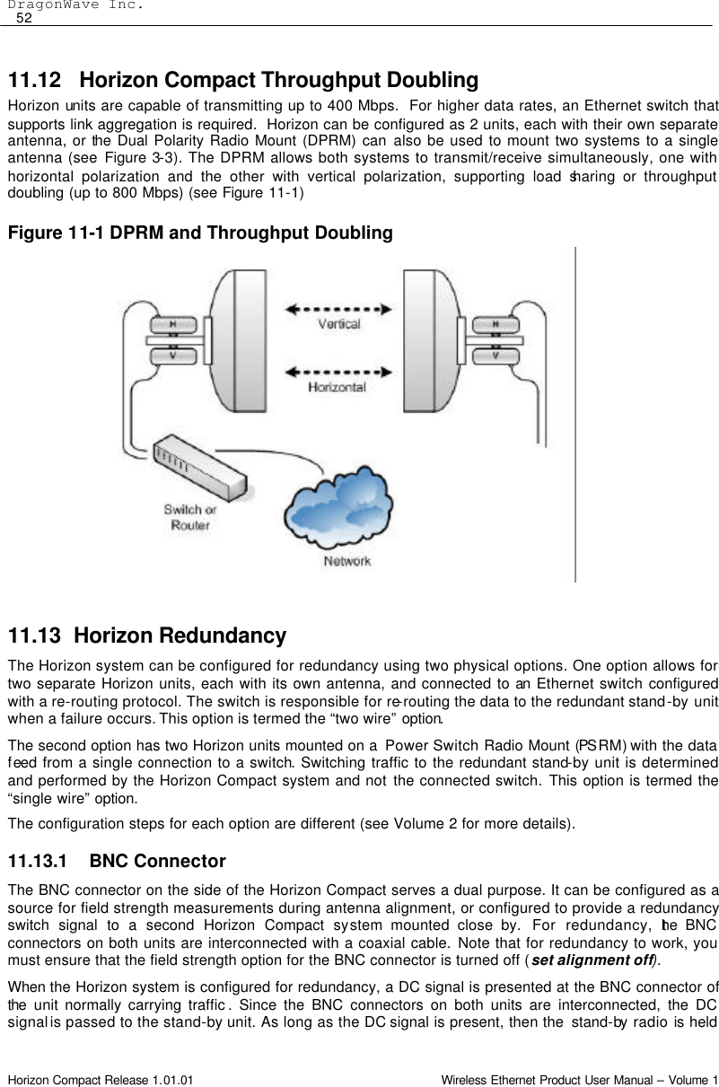 DragonWave Inc.  52 Horizon Compact Release 1.01.01                                                                         Wireless Ethernet Product User Manual – Volume 1 11.12   Horizon Compact Throughput Doubling Horizon units are capable of transmitting up to 400 Mbps.  For higher data rates, an Ethernet switch that supports link aggregation is required.  Horizon can be configured as 2 units, each with their own separate antenna, or the Dual Polarity Radio Mount (DPRM) can also be used to mount two systems to a single antenna (see Figure 3-3). The DPRM allows both systems to transmit/receive simultaneously, one with horizontal polarization and the other with vertical polarization, supporting load sharing or throughput doubling (up to 800 Mbps) (see Figure  11-1)  Figure 11-1 DPRM and Throughput Doubling                     11.13 Horizon Redundancy The Horizon system can be configured for redundancy using two physical options. One option allows for two separate Horizon units, each with its own antenna, and connected to an Ethernet switch configured with a re-routing protocol. The switch is responsible for re-routing the data to the redundant stand-by unit when a failure occurs. This option is termed the “two wire” option.  The second option has two Horizon units mounted on a  Power Switch Radio Mount (PS RM) with the data feed from a single connection to a switch. Switching traffic to the redundant stand-by unit is determined and performed by the Horizon Compact system and not the connected switch. This option is termed the “single wire” option. The configuration steps for each option are different (see Volume 2 for more details). 11.13.1 BNC Connector The BNC connector on the side of the Horizon Compact serves a dual purpose. It can be configured as a source for field strength measurements during antenna alignment, or configured to provide a redundancy switch signal to a second Horizon Compact system mounted close by.  For redundancy, the BNC connectors on both units are interconnected with a coaxial cable. Note that for redundancy to work, you must ensure that the field strength option for the BNC connector is turned off (set alignment off). When the Horizon system is configured for redundancy, a DC signal is presented at the BNC connector of the unit normally carrying traffic . Since the BNC connectors on both units are interconnected, the DC signal is passed to the stand-by unit. As long as the DC signal is present, then the  stand-by  radio is held 