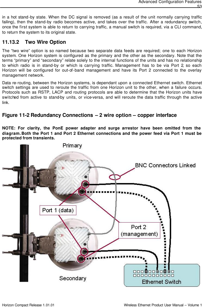 Advanced Configuration Features 53 Horizon Compact Release 1.01.01                                                                         Wireless Ethernet Product User Manual – Volume 1 in a hot stand-by state. When the DC signal is removed (as a result of the unit normally carrying traffic failing), then the stand-by radio becomes active, and takes over the traffic. After a redundancy switch, once the first system is able to return to carrying traffic, a manual switch is required, via a CLI command, to return the system to its original state. 11.13.2 Two Wire Option The “two wire” option is so named because two separate data feeds are required; one to each Horizon system. One Horizon system is configured as the primary and the other as the secondary. Note that the terms “primary” and “secondary” relate solely to the internal functions of the units and has no relationship to which radio is in stand-by or which is carrying traffic. Management has to be via Port 2, so each Horizon will be configured for out-of -band management and have its Port 2 connected to the overlay management network. Data re-routing, between the Horizon systems, is dependant upon a connected Ethernet switch. Ethernet switch settings are used to reroute the traffic from one Horizon unit to the other, when a failure occurs.  Protocols such as RSTP, LACP and routing protocols are able to determine that the Horizon units have switched from active to stand-by units, or vice-versa, and will reroute the data traffic through the active link.    Figure 11-2 Redundancy Connections – 2 wire option – copper interface  NOTE: For clarity, the PonE power adapter and surge arrestor have been omitted from the diagram. Both the Port 1 and Port 2 Ethernet connections and the power feed via Port 1 must be protected from transients.                     