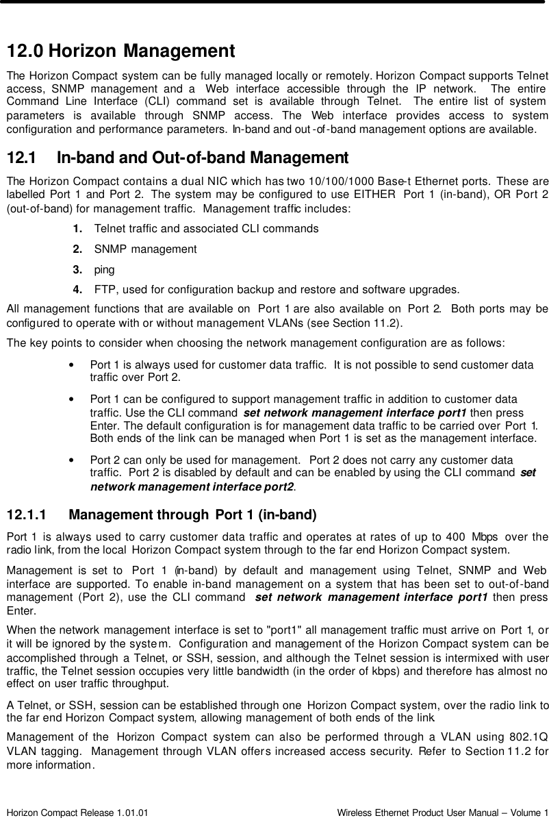  Horizon Compact Release 1.01.01                                                                         Wireless Ethernet Product User Manual – Volume 1 12.0 Horizon Management The  Horizon Compact system can be fully managed locally or remotely. Horizon Compact supports Telnet access, SNMP management and a  Web interface accessible through the IP network.  The entire Command Line Interface (CLI) command set is available through Telnet.  The entire list of system parameters is available through SNMP access. The Web interface provides access to system configuration and performance parameters. In-band and out -of -band management options are available.  12.1 In-band and Out-of-band Management The  Horizon Compact contains a dual NIC which has two 10/100/1000 Base-t Ethernet ports. These are labelled Port 1 and Port 2.  The system may be configured to use EITHER  Port 1 (in-band), OR Port 2 (out-of-band) for management traffic.  Management traffic includes: 1. Telnet traffic and associated CLI commands 2. SNMP management 3. ping  4. FTP, used for configuration backup and restore and software upgrades. All management functions that are available on  Port 1 are also available on  Port 2.  Both ports may be configured to operate with or without management VLANs (see Section 11.2). The key points to consider when choosing the network management configuration are as follows: • Port 1 is always used for customer data traffic.  It is not possible to send customer data traffic over Port 2.   • Port 1 can be configured to support management traffic in addition to customer data traffic. Use the CLI command  set network management interface port1 then press Enter. The default configuration is for management data traffic to be carried over Port 1. Both ends of the link can be managed when Port 1 is set as the management interface. • Port 2 can only be used for management.  Port 2 does not carry any customer data traffic.  Port 2 is disabled by default and can be enabled by using the CLI command set network management interface port2. 12.1.1 Management through Port 1 (in-band)  Port 1 is always used to carry customer data traffic and operates at rates of up to 400 Mbps  over the radio link, from the local  Horizon Compact system through to the far end Horizon Compact system. Management is set to  Port 1 (in-band) by default and management using Telnet, SNMP and Web interface are supported. To enable in-band management on a system that has been set to out-of-band management (Port 2), use the CLI command  set network management interface  port1 then press Enter. When the network management interface is set to &quot;port1&quot; all management traffic must arrive on Port 1, or it will be ignored by the system.  Configuration and management of the Horizon Compact system can be accomplished through a Telnet, or SSH, session, and although the Telnet session is intermixed with user traffic, the Telnet session occupies very little bandwidth (in the order of kbps) and therefore has almost no effect on user traffic throughput.  A Telnet, or SSH, session can be established through one  Horizon Compact system, over the radio link to the far end Horizon Compact system, allowing management of both ends of the link.  Management of the  Horizon Compact  system can also be performed through a VLAN using 802.1Q VLAN tagging.  Management through VLAN offers increased access security. Refer to Section 11.2 for more information. 