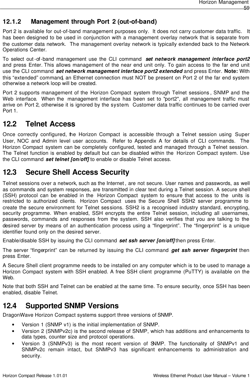 Horizon Management  59 Horizon Compact Release 1.01.01                                                                         Wireless Ethernet Product User Manual – Volume 1 12.1.2 Management through Port 2 (out-of-band)  Port 2 is available for out-of-band management purposes only.  It does not carry customer data traffic.   It has been designed to be used in conjunction with a management overlay network that is separate from the customer data network.  The management overlay network is typically extended back to the Network Operations Center.  To select out -of -band management use the CLI command  set  network management interface port2 and press Enter. This allows management of the near end unit only. To gain access to the far end unit use the CLI command set network management interface port2 extended and press Enter. Note: With this “extended” command, an Ethernet connection must NOT be present on Port 2 of the far end system otherwise a network loop will be created.  Port 2 supports management of the Horizon Compact system through Telnet sessions , SNMP and the Web interface.  When the  management interface has been set to &quot;port2&quot;, all management traffic must arrive on Port 2, otherwise it is ignored by the system.  Customer data traffic continues to be carried over Port 1.  12.2 Telnet Access Once correctly configured, the Horizon Compact is accessible through a Telnet session using  Super User, NOC and Admin level user accounts.  Refer to Appendix A for details of CLI commands.  The Horizon Compact system can be completely configured, tested and managed through a Telnet session.  The Telnet function is enabled by default but can be disabled within the  Horizon Compact system. Use the CLI command set telnet [on/off] to enable or disable Telnet access.  12.3 Secure Shell Access Security Telnet sessions over a network, such as the Internet , are not secure. User names and passwords, as well as commands and system responses, are transmitted in clear text during a Telnet session. A secure shell (SSH) protocol can be enabled in the  Horizon Compact  system to ensure that access to the  units is restricted to authorized clients.  Horizon Compact  uses the Secure Shell SSH2 server programme to create the secure environment for Telnet sessions. SSH2 is a recognised industry standard, encrypting, security programme. When enabled, SSH encrypts the entire Telnet session, including all usernames, passwords, commands and responses from the system. SSH also verifies that you are talking to the desired server by means of an authentication process using a “fingerprint”. The “fingerprint” is a unique identifier found only on the desired server.  Enable/disable SSH by issuing the CLI command set ssh server [on/off] then press Enter. The server “fingerprint” can be returned by issuing the CLI command get ssh server fingerprint then press Enter. A Secure Shell client programme needs to be installed on any computer which is to be used to manage a Horizon Compact system with SSH enabled. A free SSH client programme (PuTTY) is available on the Web.  Note that both SSH and Telnet can be enabled at the same time. To ensure security, once SSH has been enabled, disable Telnet. 12.4 Supported SNMP Versions DragonWave Horizon Compact systems support three versions of SNMP. • Version 1 (SNMP v1) is the initial implementation of SNMP. • Version 2 (SNMPv2c) is the second release of SNMP, which has additions and enhancements to data types, counter size and protocol operations. • Version 3 (SNMPv3) is the most recent version of SNMP. The functionality of SNMPv1 and SNMPv2c remain intact, but SNMPv3 has significant enhancements to administration and security. 