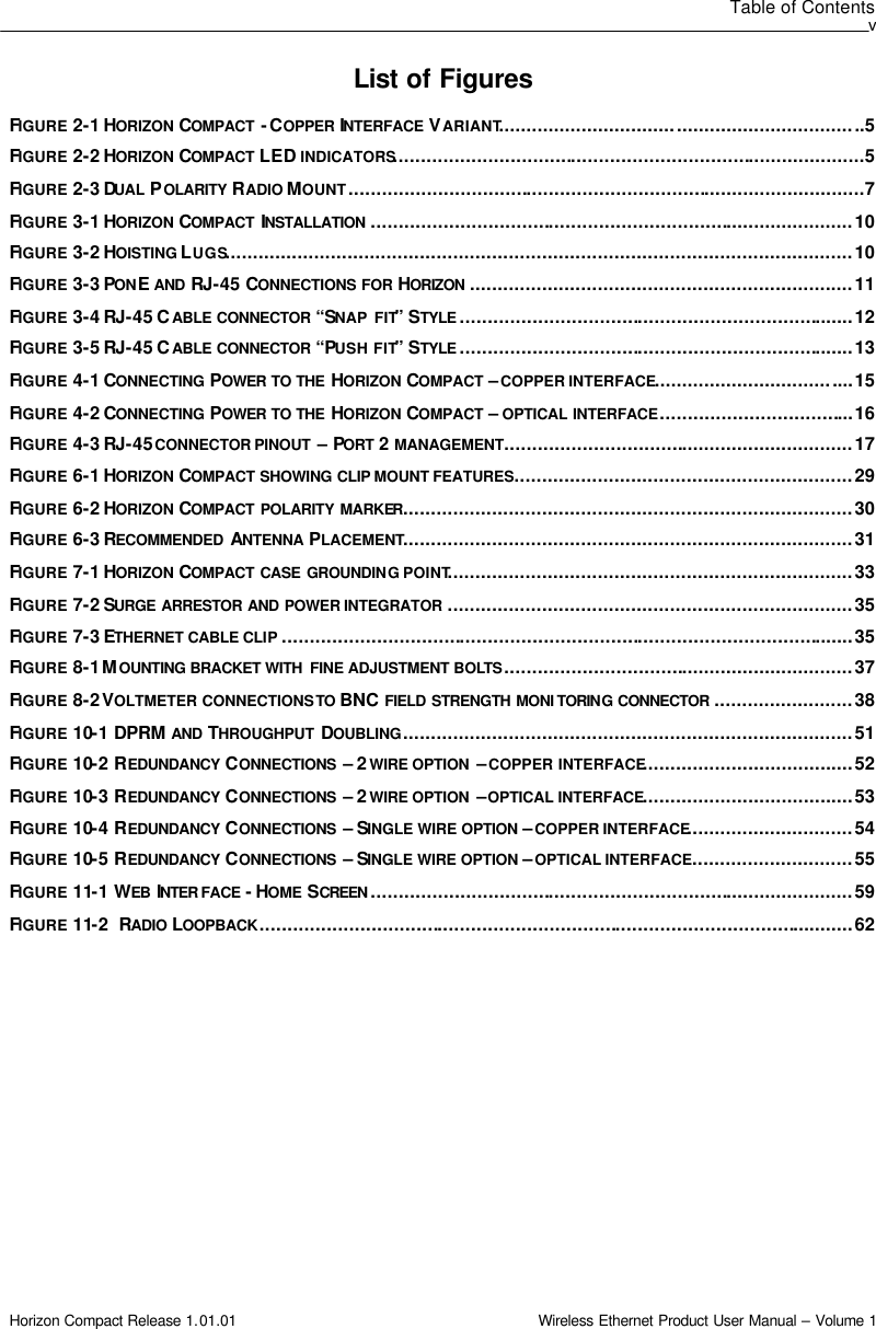 Table of Contents v Horizon Compact Release 1.01.01                                                                         Wireless Ethernet Product User Manual – Volume 1 List of Figures  FIGURE 2-1 HORIZON COMPACT  - COPPER INTERFACE  VARIANT..................................................................5 FIGURE 2-2 HORIZON COMPACT LED INDICATORS.....................................................................................5 FIGURE 2-3 DUAL POLARITY RADIO MOUNT.............................................................................................7 FIGURE 3-1 HORIZON COMPACT  INSTALLATION .......................................................................................10 FIGURE 3-2 HOISTING LUGS.................................................................................................................10 FIGURE 3-3 PONE AND RJ-45 CONNECTIONS FOR HORIZON .....................................................................11 FIGURE 3-4 RJ-45 CABLE CONNECTOR “SNAP FIT” STYLE .......................................................................12 FIGURE 3-5 RJ-45 CABLE CONNECTOR “PUSH FIT” STYLE .......................................................................13 FIGURE 4-1 CONNECTING POWER TO THE HORIZON COMPACT – COPPER INTERFACE....................................15 FIGURE 4-2 CONNECTING POWER TO THE HORIZON COMPACT – OPTICAL INTERFACE...................................16 FIGURE 4-3 RJ-45 CONNECTOR PINOUT  – PORT  2 MANAGEMENT...............................................................17 FIGURE 6-1 HORIZON COMPACT SHOWING CLIP MOUNT FEATURES.............................................................29 FIGURE 6-2 HORIZON COMPACT POLARITY MARKER.................................................................................30 FIGURE 6-3 RECOMMENDED  ANTENNA  PLACEMENT.................................................................................31 FIGURE 7-1 HORIZON COMPACT CASE GROUNDING POINT.........................................................................33 FIGURE 7-2 SURGE ARRESTOR AND POWER INTEGRATOR .........................................................................35 FIGURE 7-3 ETHERNET CABLE CLIP .......................................................................................................35 FIGURE 8-1 MOUNTING BRACKET WITH  FINE ADJUSTMENT BOLTS...............................................................37 FIGURE 8-2 VOLTMETER CONNECTIONS TO BNC FIELD STRENGTH MONI TORING CONNECTOR .........................38 FIGURE 10-1 DPRM AND THROUGHPUT  DOUBLING.................................................................................51 FIGURE 10-2 REDUNDANCY  CONNECTIONS  – 2 WIRE OPTION  – COPPER INTERFACE......................................52 FIGURE 10-3 REDUNDANCY  CONNECTIONS  – 2 WIRE OPTION  – OPTICAL INTERFACE......................................53 FIGURE 10-4 REDUNDANCY  CONNECTIONS  – SINGLE WIRE OPTION – COPPER INTERFACE..............................54 FIGURE 10-5 REDUNDANCY  CONNECTIONS  – SINGLE WIRE OPTION – OPTICAL INTERFACE.............................55 FIGURE 11-1 WEB  INTER FACE - HOME SCREEN .......................................................................................59 FIGURE 11-2   RADIO LOOPBACK...........................................................................................................62  