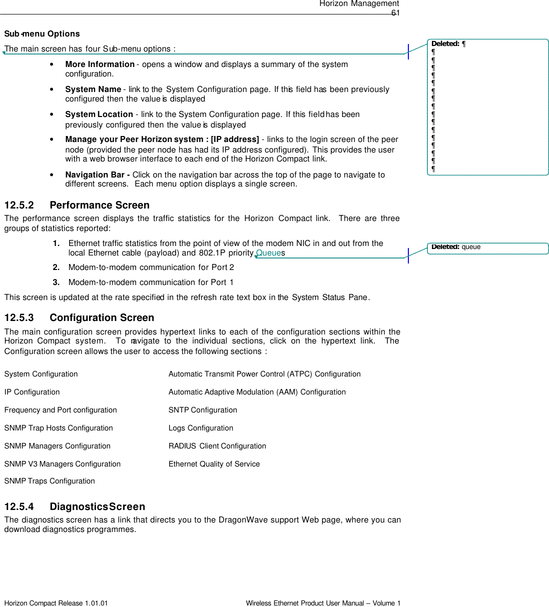 Horizon Management  61 Horizon Compact Release 1.01.01                                                                         Wireless Ethernet Product User Manual – Volume 1 Sub -menu Options The main screen has four Sub-menu options : • More Information - opens a window and displays a summary of the system configuration.  • System Name - link to the  System Configuration page. If this field has been previously configured then the value is  displayed • System Location - link to the System Configuration page. If this field has been previously configured then the value is  displayed • Manage your Peer Horizon system : [IP address] - links to the login screen of the peer node (provided the peer node has had its IP address configured). This provides the user with a web browser interface to each end of the Horizon Compact link. • Navigation Bar - Click  on the navigation bar across the top of the page to navigate to different screens.  Each menu option displays a single screen.  12.5.2 Performance Screen The performance screen displays the traffic statistics for the Horizon Compact link.  There are three groups of statistics reported:  1. Ethernet traffic statistics from the point of view of the modem NIC in and out from the local Ethernet cable (payload) and 802.1P priority Queues 2. Modem-to-modem communication for Port 2 3. Modem-to-modem communication for Port 1 This screen is updated at the rate specified in the refresh rate text box in the  System Status Pane.  12.5.3 Configuration Screen The main configuration screen provides hypertext links to each of the configuration sections within the Horizon Compact system.  To navigate to the individual sections, click on the hypertext link.  The Configuration screen allows the user to access the following sections :  System Configuration Automatic Transmit Power Control (ATPC) Configuration IP Configuration Automatic Adaptive Modulation (AAM) Configuration Frequency and Port configuration SNTP Configuration SNMP Trap Hosts Configuration Logs Configuration SNMP Managers Configuration RADIUS  Client Configuration SNMP V3 Managers Configuration Ethernet Quality of Service SNMP Traps Configuration   12.5.4 Diagnostics Screen The diagnostics screen has a link that directs you to the DragonWave support Web page, where you can download diagnostics programmes.  Deleted: ¶¶¶¶¶¶¶¶¶¶¶¶¶¶¶¶¶Deleted: queue