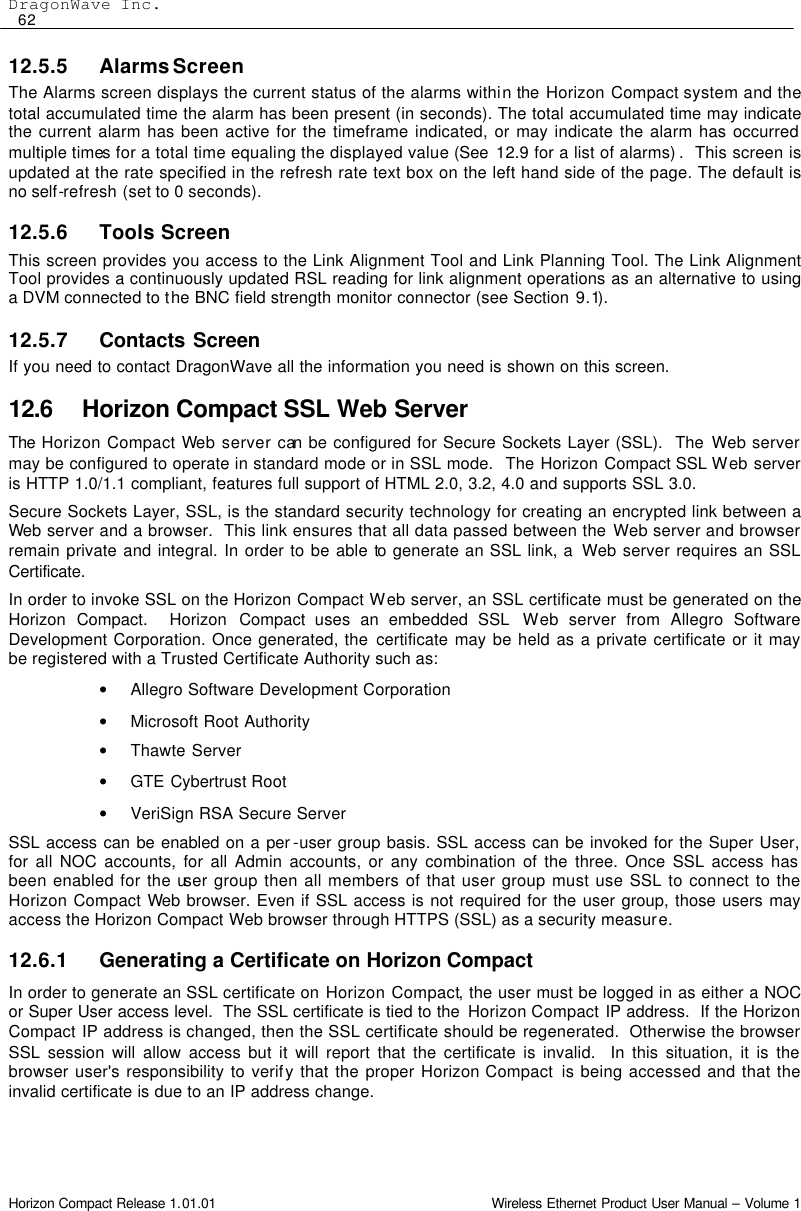 DragonWave Inc.  62 Horizon Compact Release 1.01.01                                                                         Wireless Ethernet Product User Manual – Volume 1 12.5.5 Alarms Screen The Alarms screen displays the current status of the alarms within the Horizon Compact system and the total accumulated time the alarm has been present (in seconds). The total accumulated time may indicate the current alarm has been active for the timeframe indicated, or may indicate the alarm has occurred multiple times for a total time equaling the displayed value (See  12.9 for a list of alarms) .  This screen is updated at the rate specified in the refresh rate text box on the left hand side of the page. The default is no self-refresh (set to 0 seconds). 12.5.6 Tools Screen This screen provides you access to the Link Alignment Tool and Link Planning Tool. The Link Alignment Tool provides a continuously updated RSL reading for link alignment operations as an alternative to using a DVM connected to the BNC field strength monitor connector (see Section 9.1). 12.5.7 Contacts Screen If you need to contact DragonWave all the information you need is shown on this screen. 12.6 Horizon Compact SSL Web Server The  Horizon Compact Web server can be configured for Secure Sockets Layer (SSL).  The Web server may be configured to operate in standard mode or in SSL mode.  The Horizon Compact SSL Web server is HTTP 1.0/1.1 compliant, features full support of HTML 2.0, 3.2, 4.0 and supports SSL 3.0.   Secure Sockets Layer, SSL, is the standard security technology for creating an encrypted link between a Web server and a browser.  This link ensures that all data passed between the Web server and browser remain private and integral. In order to be able to generate an SSL link, a  Web server requires an SSL Certificate.  In order to invoke SSL on the Horizon Compact Web server, an SSL certificate must be generated on the Horizon Compact.  Horizon Compact uses an embedded SSL  Web server from Allegro Software Development Corporation. Once generated, the certificate may be held as a private certificate or it may be registered with a Trusted Certificate Authority such as:  • Allegro Software Development Corporation • Microsoft Root Authority • Thawte Server • GTE Cybertrust Root • VeriSign RSA Secure Server SSL access can be enabled on a per -user group basis. SSL access can be invoked for the Super User, for all NOC accounts, for all Admin accounts, or any combination of the three. Once SSL access has been enabled for the user group then all members of that user group must use SSL to connect to the Horizon Compact Web browser. Even if SSL access is not required for the user group, those users may access the Horizon Compact Web browser through HTTPS (SSL) as a security measure.  12.6.1 Generating a Certificate on Horizon Compact  In order to generate an SSL certificate on Horizon Compact, the user must be logged in as either a NOC or Super User access level.  The SSL certificate is tied to the  Horizon Compact IP address.  If the Horizon Compact IP address is changed, then the SSL certificate should be regenerated.  Otherwise the browser SSL session will allow access but it will report that the certificate is invalid.  In this situation, it is the browser user&apos;s responsibility to verify that the proper Horizon Compact  is being accessed and that the invalid certificate is due to an IP address change. 