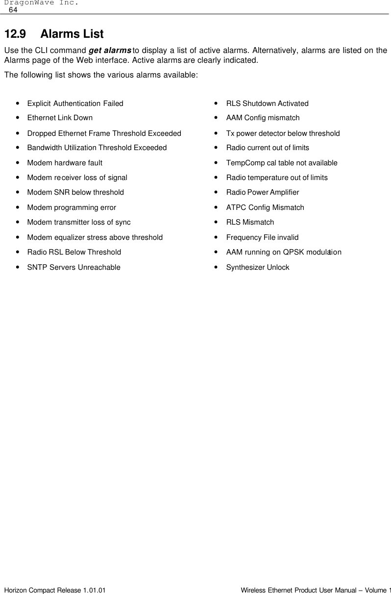 DragonWave Inc.  64 Horizon Compact Release 1.01.01                                                                         Wireless Ethernet Product User Manual – Volume 1 12.9 Alarms List Use the CLI command get alarms to display a list of active alarms. Alternatively, alarms are listed on the Alarms page of the Web interface. Active alarms are clearly indicated. The following list shows the various alarms available:  • Explicit Authentication Failed     • Ethernet Link Down     • Dropped Ethernet Frame Threshold Exceeded   • Bandwidth Utilization Threshold Exceeded     • Modem hardware fault     • Modem receiver loss of signal     • Modem SNR below threshold     • Modem programming error    • Modem transmitter loss of sync     • Modem equalizer stress above threshold     • Radio RSL Below Threshold     • SNTP Servers Unreachable  • RLS Shutdown Activated     • AAM Config mismatch    • Tx power detector below threshold     • Radio current out of limits      • TempComp cal table not available      • Radio temperature out of limits     • Radio Power Amplifier      • ATPC Config Mismatch • RLS Mismatch     • Frequency File invalid     • AAM running on QPSK modulation • Synthesizer Unlock     