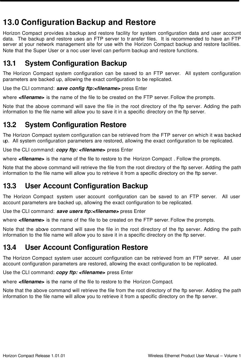  Horizon Compact Release 1.01.01                                                                         Wireless Ethernet Product User Manual – Volume 1 13.0 Configuration Backup and Restore Horizon Compact provides a backup and restore facility for system configuration data and user account data.  The backup and restore uses an FTP server to tr ansfer files.  It is recommended to have an FTP server at your network management site for use with the Horizon Compact backup and restore facilities. Note that the Super User or a noc user level can perform backup and restore functions. 13.1 System Configuration Backup The  Horizon Compact system configuration can be saved to an FTP server.  All system configuration parameters are backed up, allowing the exact configuration to be replicated.   Use the CLI command: save config ftp:&lt;filename&gt; press Enter where &lt;filename&gt; is the name of the file to be created on the FTP server. Follow the prompts. Note that the above command will save the file in the root directory of the ftp server. Adding the path information to the file name will allow you to save it in a specific directory on the ftp server. 13.2 System Configuration Restore The  Horizon Compact system configuration can be retrieved from the FTP server on which it was backed up.  All system configuration parameters are restored, allowing the exact configuration to be replicated.  Use the CLI command: copy ftp: &lt;filename&gt; press Enter where &lt;filename&gt; is the name of the file to restore to the  Horizon Compact . Follow the prompts. Note that the above command will retrieve the file from the root directory of the ftp server. Adding the path information to the file name will allow you to retrieve it from a specific directory on the ftp server.  13.3 User Account Configuration Backup The  Horizon Compact  system  user account  configuration can be saved to an FTP server.  All user  account parameters are backed up, allowing the exact configuration to be replicated. Use the CLI command: save users ftp:&lt;filename&gt; press Enter where &lt;filename&gt; is the name of the file to be created on the FTP server. Follow the prompts. Note that the above command will save the file in the root directory of the ftp server. Adding the path information to the file name will allow you to save it in a specific directory on the ftp server. 13.4 User Account Configuration Restore The  Horizon Compact system user account configuration can be retrieved from an FTP server.  All user account configuration parameters are restored, allowing the exact configuration to be replicated.  Use the CLI command: copy ftp: &lt;filename&gt; press Enter where &lt;filename&gt; is the name of the file to restore to the  Horizon Compact. Note that the above command will retrieve the file from the root directory of the ftp server. Adding the path information to the file name will allow you to retrieve it from a specific directory on the ftp server.    