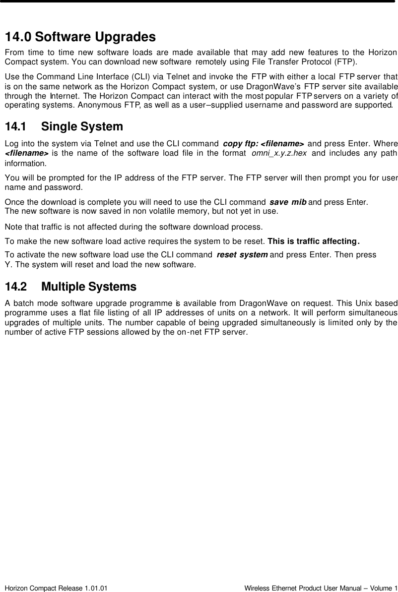  Horizon Compact Release 1.01.01                                                                         Wireless Ethernet Product User Manual – Volume 1 14.0 Software Upgrades From time to time new software loads are made available that may add new features to the Horizon Compact system. You can download new software  remotely using File Transfer Protocol (FTP). Use the Command Line Interface (CLI) via Telnet and invoke the FTP with either a local FTP server that is on the same network as the Horizon Compact system, or use DragonWave’s FTP server site available through the Internet. The Horizon Compact can interact with the most popular FTP servers on a variety of operating systems. Anonymous FTP, as well as a user–supplied username and password are supported. 14.1 Single System Log into the system via Telnet and use the CLI command  copy ftp: &lt;filename&gt; and press Enter. Where &lt;filename&gt; is the name of the software load file in the format  omni_x.y.z.hex  and includes any path information.  You will be prompted for the IP address of the FTP server. The FTP server will then prompt you for user name and password. Once the download is complete you will need to use the CLI command save mib and press Enter. The new software is now saved in non volatile memory, but not yet in use. Note that traffic is not affected during the software download process. To make the new software load active requires the system to be reset. This is traffic affecting. To activate the new software load use the CLI command  reset system and press Enter. Then press Y. The system will reset and load the new software. 14.2 Multiple Systems A batch mode software upgrade programme is available from DragonWave on request. This Unix based programme uses a flat file listing of all IP addresses of units on a network. It will perform simultaneous upgrades of multiple units. The number capable of being upgraded simultaneously is limited only by the number of active FTP sessions allowed by the on-net FTP server.  