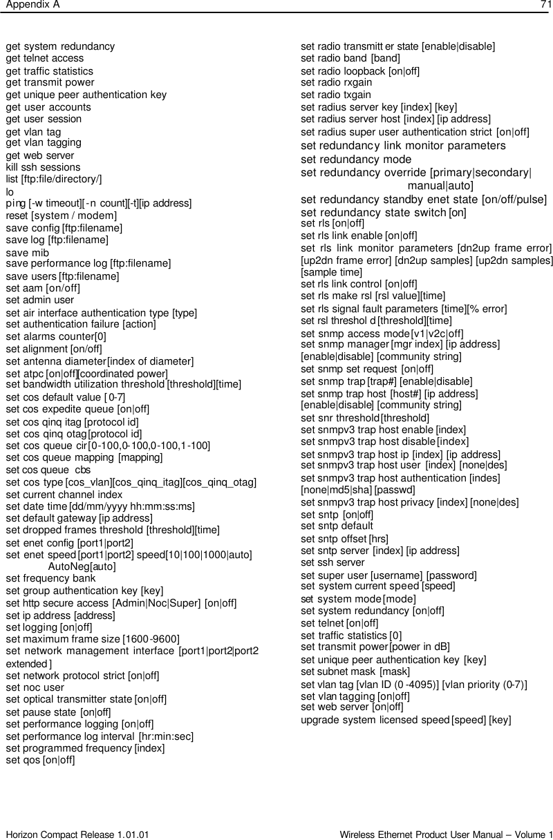 Appendix A    71 Horizon Compact Release 1.01.01                                                                         Wireless Ethernet Product User Manual – Volume 1 get system redundancy get telnet access get traffic statistics get transmit power get unique peer authentication key get user accounts get user session get vlan tag get vlan tagging get web server kill ssh sessions list [ftp:file/directory/] lo ping [-w timeout][-n count][-t][ip address] reset [system / modem] save config [ftp:filename] save log [ftp:filename] save mib save performance log [ftp:filename] save users [ftp:filename] set aam [on/off] set admin user set air interface authentication type [type] set authentication failure [action] set alarms counter [0] set alignment [on/off]  set antenna diameter [index of diameter] set atpc [on|off][coordinated power]  set bandwidth utilization threshold [threshold][time] set cos default value [0-7]  set cos expedite queue [on|off] set cos qinq itag [protocol id] set cos qinq otag [protocol id] set cos queue cir [0-100,0-100,0-100,1-100] set cos queue mapping [mapping]  set cos queue  cbs   set cos type [cos_vlan][cos_qinq_itag][cos_qinq_otag]  set current channel index set date time [dd/mm/yyyy hh:mm:ss:ms]  set default gateway [ip address] set dropped frames threshold [threshold][time] set enet config [port1|port2] set enet speed [port1|port2] speed[10|100|1000|auto]                                      AutoNeg[auto] set frequency bank set group authentication key [key] set http secure access [Admin|Noc|Super] [on|off] set ip address [address]  set logging [on|off] set maximum frame size [1600-9600] set network management interface [port1|port2|port2 extended ] set network protocol strict [on|off] set noc user set optical transmitter state [on|off] set pause state [on|off]  set performance logging [on|off] set performance log interval [hr:min:sec] set programmed frequency [index] set qos [on|off]   set radio transmitt er state [enable|disable]  set radio band [band] set radio loopback [on|off]  set radio rxgain set radio txgain set radius server key [index] [key] set radius server host [index] [ip address] set radius super user authentication strict [on|off] set redundancy link monitor parameters set redundancy mode  set redundancy override [primary|secondary|                                  manual|auto] set redundancy standby enet state [on/off/pulse] set redundancy state switch [on]  set rls [on|off] set rls link enable [on|off] set rls link monitor parameters [dn2up frame error] [up2dn frame error] [dn2up samples] [up2dn samples] [sample time] set rls link control [on|off] set rls make rsl [rsl value][time] set rls signal fault parameters [time][% error] set rsl threshol d [threshold][time] set snmp access mode [v1|v2c|off] set snmp manager [mgr index] [ip address] [enable|disable] [community string]  set snmp set request  [on|off] set snmp trap [trap#] [enable|disable] set snmp trap host [host#] [ip address] [enable|disable] [community string]  set snr threshold [threshold]  set snmpv3 trap host enable [index]  set snmpv3 trap host disable [index] set snmpv3 trap host ip [index] [ip address] set snmpv3 trap host user [index] [none|des] set snmpv3 trap host authentication [indes] [none|md5|sha] [passwd]  set snmpv3 trap host privacy [index] [none|des] set sntp [on|off]  set sntp default set sntp offset [hrs] set sntp server [index] [ip address] set ssh server set super user [username] [password] set system current speed [speed] set  system mode [mode] set system redundancy [on|off] set telnet [on|off] set traffic statistics [0] set transmit power [power in dB] set unique peer authentication key [key] set subnet mask [mask] set vlan tag [vlan ID (0 -4095)] [vlan priority (0-7)] set vlan tagging [on|off] set web server [on|off] upgrade system licensed speed [speed] [key] 