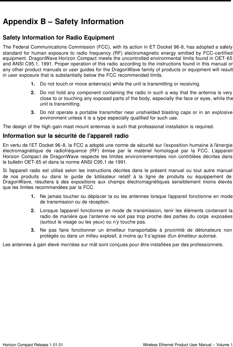  Horizon Compact Release 1.01.01                                                                         Wireless Ethernet Product User Manual – Volume 1 Appendix B – Safety Information  Safety Information for Radio Equipment The Federal Communications Commission (FCC), with its action in ET Docket 96-8, has adopted a safety standard for human exposure to radio frequency (RF) electromagnetic energy emitted by FCC-certified equipment. DragonWave Horizon Compact meets the uncontrolled environmental limits found in OET-65 and ANSI C95.1, 1991. Proper operation of this radio according to the instructions found in this manual or any other product manuals or user guides for the DragonWave family of products or equipment will result in user exposure that is substantially below the FCC recommended limits. 1. Do not touch or move antenna(s) while the unit is transmitting or receiving. 2. Do not hold any component containing the radio in such a way that the antenna is very close to or touching any exposed parts of the body, especially the face or eyes, while the unit is transmitting. 3. Do not operate a portable transmitter near unshielded blasting caps or in an explosive environment unless it is a type especially qualified for such use. The design of the high-gain mast mount antennas is such that professional installation is required.  Information sur la sécurité de l’appareil radio  En vertu de l’ET Docket 96-8, la FCC a adopté une norme de sécurité sur l’exposition humaine à l’énergie électromagnétique de radiofréquence (RF) émise par le matériel homologué par la FCC. L’appareil Horizon Compact de DragonWave respecte les limites environnementales non contrôlées décrites dans le bulletin OET-65 et dans la norme ANSI C95.1 de 1991.  Si l’appareil radio est utilisé selon les instructions décrites dans le présent manuel ou tout autre manuel de nos produits ou dans le guide de l’utilisateur relatif à la ligne de produits ou équippement de DragonWave, résultera à des expositions aux champs électromagnétiques sensiblement moins élevés que les limites recommandées par la FCC. 1. Ne jamais toucher ou déplacer la ou les antennes lorsque l’appareil fonctionne en mode de transmission ou de réception.  2. Lorsque l’appareil fonctionne en mode de transmission, tenir les éléments contenant la radio de manière que l’antenne ne soit pas trop proche des parties du corps  exposées (surtout le visage ou les yeux) ou n’y touche pas. 3. Ne pas faire fonctionner un émetteur transportable à proximité de détonateurs non protégés ou dans un milieu explosif, à moins qu ’il s’agisse d’un émetteur autorisé. Les antennes à gain élevé montées sur mât sont conçues pour être installées par des professionnels. 