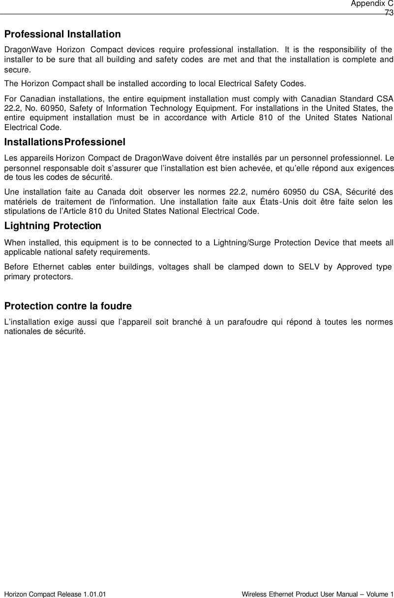 Appendix C 73 Horizon Compact Release 1.01.01                                                                         Wireless Ethernet Product User Manual – Volume 1 Professional Installation DragonWave  Horizon Compact devices require professional installation.  It is the responsibility of the installer to be sure that all building and safety codes  are met and that the installation is complete and secure.  The Horizon Compact shall be installed according to local Electrical Safety Codes.  For Canadian installations, the entire equipment installation must comply with Canadian Standard CSA 22.2, No. 60950, Safety of Information Technology Equipment. For installations in the United States, the entire equipment installation must be in accordance with Article 810 of the United States National Electrical Code. Installations Professionel Les appareils Horizon Compact de DragonWave doivent être installés par un personnel professionnel. Le personnel responsable doit s’assurer que l’installation est bien achevée, et qu’elle répond aux exigences de tous les codes de sécurité.  Une installation faite au Canada doit  observer les normes 22.2, numéro 60950 du CSA, Sécurité des matériels de traitement de l&apos;information. Une installation faite aux États-Unis doit être faite selon les stipulations de l’Article 810 du United States National Electrical Code. Lightning Protection When installed, this equipment is to be connected to a Lightning/Surge Protection Device that meets all applicable national safety requirements. Before Ethernet cables enter buildings, voltages shall be clamped down to SELV by Approved type primary protectors.  Protection contre la foudre L’installation exige aussi que l’appareil soit branché à un parafoudre qui répond à toutes les normes nationales de sécurité.  