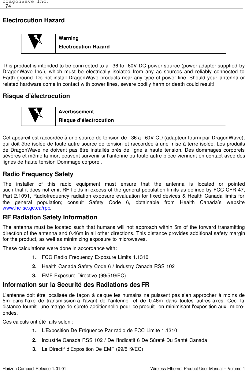 DragonWave Inc.  74 Horizon Compact Release 1.01.01                                                                         Wireless Ethernet Product User Manual – Volume 1 Electrocution Hazard   Warning Electrocution Hazard  This product is intended to be conn ected to a –36 to -60V DC power source (power adapter supplied by DragonWave Inc.), which must be electrically isolated from any ac sources and reliably connected to Earth ground. Do not install DragonWave products near any type of power line. Should your antenna or related hardware come in contact with power lines, severe bodily harm or death could result!  Risque d’électrocution   Avertissement Risque d’électrocution  Cet appareil est raccordée à une source de tension de –36 a  -60V CD (adapteur fourni par DragonWave), qui doit être isolée de toute autre source de tension et raccordée à une mise à terre isolée. Les produits de DragonWave ne doivent pas être installés près de ligne à haute tension. Des dommages corporels sévères et même la mort peuvent survenir si l’antenne ou toute autre pièce viennent en contact avec des lignes de haute tension Dommage corporel.  Radio Frequency Safety The installer of this radio equipment must ensure that the antenna is located or pointed  such that it does not emit RF fields in excess of the general population limits as defined by FCC CFR 47, Part 2.1091, Radiofrequency radiation exposure evaluation for fixed devices &amp; Health Canada limits for the general population; consult Safety Code 6, obtainable from Health Canada’s website  www.hc-sc.gc.ca/rpb.  RF Radiation Safety Information The antenna must be located such that humans will not approach within 5m of the forward transmitting direction of the antenna and 0.46m in all other directions. This distance provides additional safety margin for the product, as well as minimizing exposure to microwaves. These calculations were done in accordance with: 1. FCC Radio Frequency Exposure Limits 1.1310 2. Health Canada Safety Code 6 / Industry Canada RSS 102 3. EMF Exposure Directive (99/519/EC)  Information sur la Securité des Radiations des FR  L&apos;antenne doit être localisée de façon à ce que les humains ne puissent pas s&apos;en approcher à moins de 5m  dans l&apos;axe de transmission à l&apos;avant de l&apos;antenne  et de 0.46m dans toutes autres axes. Ceci la distance fournit   une marge de sûreté additionnelle pour ce produit   en minimisant l&apos;exposition aux   micro-ondes.  Ces calculs ont été faits selon :  1. L&apos;Exposition De Fréquence Par radio de FCC Limite 1.1310 2. Industrie Canada RSS 102 / De l&apos;Indicatif 6 De Sûreté Du Santé Canada 3. Le Directif d’Exposition De EMF (99/519/EC) 