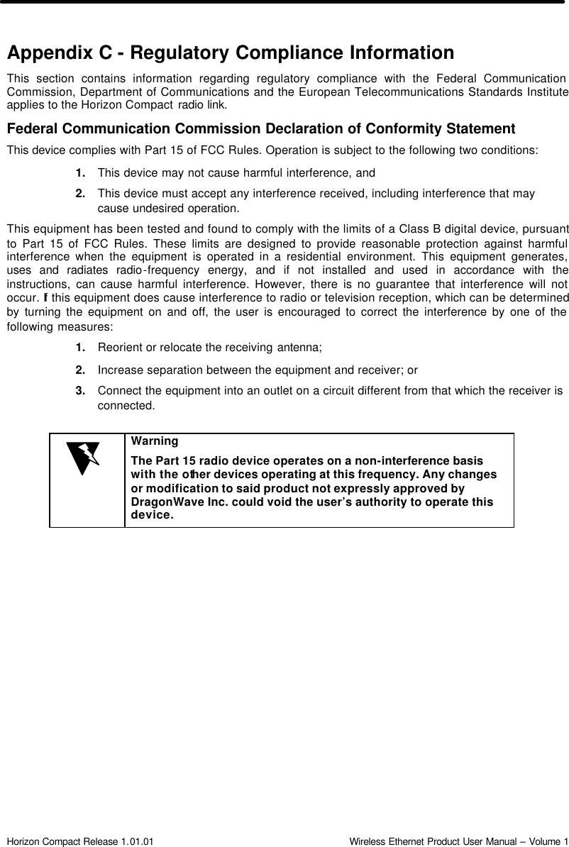  Horizon Compact Release 1.01.01                                                                         Wireless Ethernet Product User Manual – Volume 1 Appendix C - Regulatory Compliance Information This section contains information regarding regulatory compliance with the Federal Communication Commission, Department of Communications and the European Telecommunications Standards Institute applies to the Horizon Compact radio link. Federal Communication Commission Declaration of Conformity Statement This device complies with Part 15 of FCC Rules. Operation is subject to the following two conditions:   1. This device may not cause harmful interference, and  2. This device must accept any interference received, including interference that may cause undesired operation.  This equipment has been tested and found to comply with the limits of a Class B digital device, pursuant to Part 15 of FCC Rules. These limits are designed to provide reasonable protection against harmful interference when the equipment is operated in a residential environment. This equipment generates, uses and radiates radio-frequency energy, and if not installed and used in accordance with the instructions, can cause harmful interference. However, there is no guarantee that interference will not occur. If this equipment does cause interference to radio or television reception, which can be determined by turning the equipment on and off, the user is encouraged to correct the interference by one of the following measures: 1. Reorient or relocate the receiving antenna;  2. Increase separation between the equipment and receiver; or  3. Connect the equipment into an outlet on a circuit different from that which the receiver is connected.   Warning The Part 15 radio device operates on a non-interference basis with the other devices operating at this frequency. Any changes or modification to said product not expressly approved by DragonWave Inc. could void the user’s authority to operate this device.  