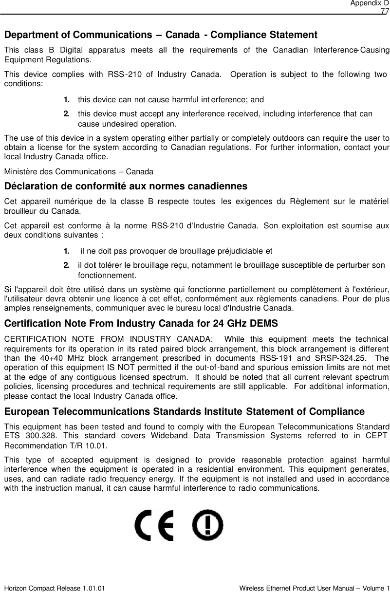 Appendix D 77 Horizon Compact Release 1.01.01                                                                         Wireless Ethernet Product User Manual – Volume 1 Department of Communications – Canada - Compliance Statement This class B Digital apparatus meets all the requirements of the Canadian Interference-Causing Equipment Regulations. This device complies with RSS-210 of Industry Canada.  Operation is subject to the following two conditions:  1. this device can not cause harmful int erference; and  2. this device must accept any interference received, including interference that can cause undesired operation.  The use of this device in a system operating either partially or completely outdoors can require the user to obtain a license for the system according to Canadian regulations. For further information, contact your local Industry Canada office. Ministère des Communications – Canada Déclaration de conformité aux normes canadiennes Cet appareil numérique de la classe B respecte toutes  les exigences du Règlement sur le matériel brouilleur du Canada.  Cet appareil est conforme à la norme RSS-210 d&apos;Industrie Canada.  Son exploitation est soumise aux deux conditions suivantes :  1.  il ne doit pas provoquer de brouillage préjudiciable et  2. il doit tolérer le brouillage reçu, notamment le brouillage susceptible de perturber son fonctionnement. Si l&apos;appareil doit être utilisé dans un système qui fonctionne partiellement ou complètement à l&apos;extérieur, l&apos;utilisateur devra obtenir une licence à cet effet, conformément aux règlements canadiens. Pour de plus amples renseignements, communiquer avec le bureau local d&apos;Industrie Canada. Certification Note From Industry Canada for 24 GHz DEMS CERTIFICATION NOTE FROM INDUSTRY CANADA:  While this equipment meets the technical requirements for its operation in its rated paired block arrangement, this block arrangement is different than the 40+40 MHz block arrangement prescribed in documents RSS-191 and SRSP-324.25.  The operation of this equipment IS NOT permitted if the out-of-band and spurious emission limits are not met at the edge of any contiguous licensed spectrum.  It should be noted that all current relevant spectrum policies, licensing procedures and technical requirements are still applicable.  For additional information, please contact the local Industry Canada office. European Telecommunications Standards Institute Statement of Compliance This equipment has been tested and found to comply with the European Telecommunications Standard ETS 300.328. This standard covers Wideband Data Transmission Systems referred to in CEPT Recommendation T/R 10.01.  This type of accepted equipment is designed to provide reasonable protection against harmful interference when the equipment is operated in a residential environment. This equipment generates, uses, and can radiate radio frequency energy. If the equipment is not installed and used in accordance with the instruction manual, it can cause harmful interference to radio communications.       