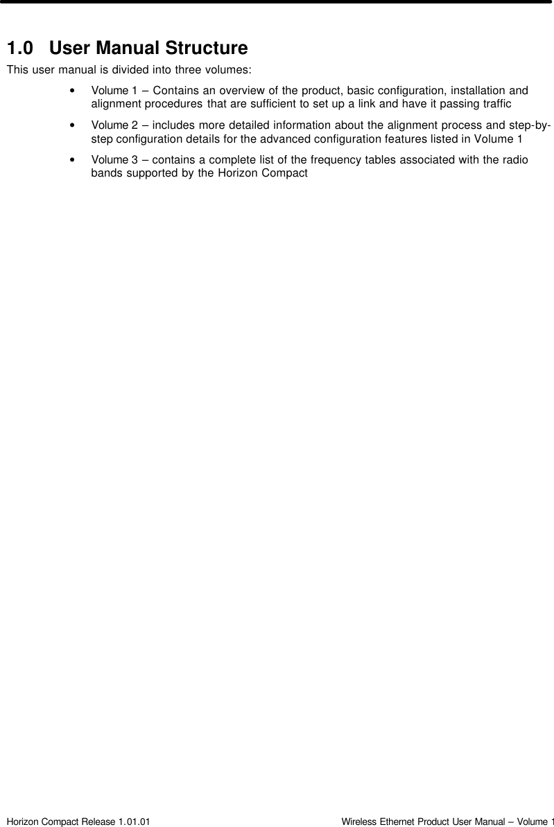  Horizon Compact Release 1.01.01                                                                         Wireless Ethernet Product User Manual – Volume 1 1.0 User Manual Structure This user manual is divided into three volumes: • Volume 1 – Contains an overview of the product, basic configuration, installation and alignment procedures that are sufficient to set up a link and have it passing traffic • Volume 2 – includes more detailed information about the alignment process and step-by-step configuration details for the advanced configuration features listed in Volume 1 • Volume 3 – contains a complete list of the frequency tables associated with the radio bands supported by the Horizon Compact   