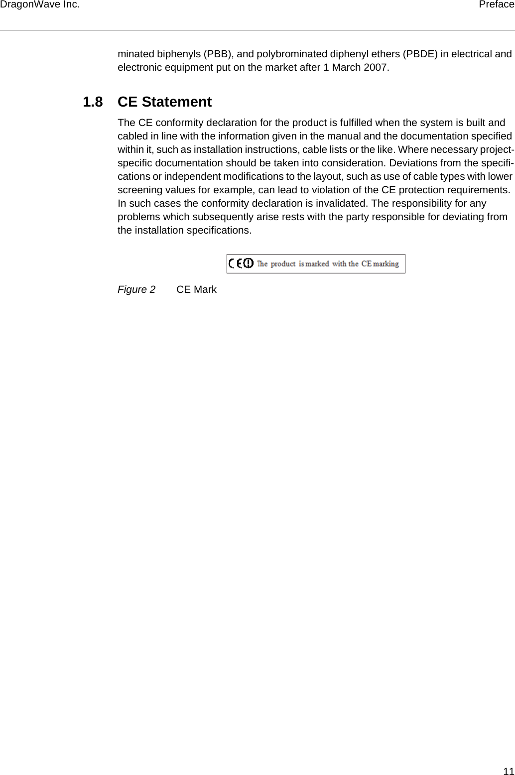 11DragonWave Inc. Prefaceminated biphenyls (PBB), and polybrominated diphenyl ethers (PBDE) in electrical and electronic equipment put on the market after 1 March 2007.1.8 CE StatementThe CE conformity declaration for the product is fulfilled when the system is built and cabled in line with the information given in the manual and the documentation specified within it, such as installation instructions, cable lists or the like. Where necessary project-specific documentation should be taken into consideration. Deviations from the specifi-cations or independent modifications to the layout, such as use of cable types with lower screening values for example, can lead to violation of the CE protection requirements. In such cases the conformity declaration is invalidated. The responsibility for any problems which subsequently arise rests with the party responsible for deviating from the installation specifications.Figure 2 CE Mark