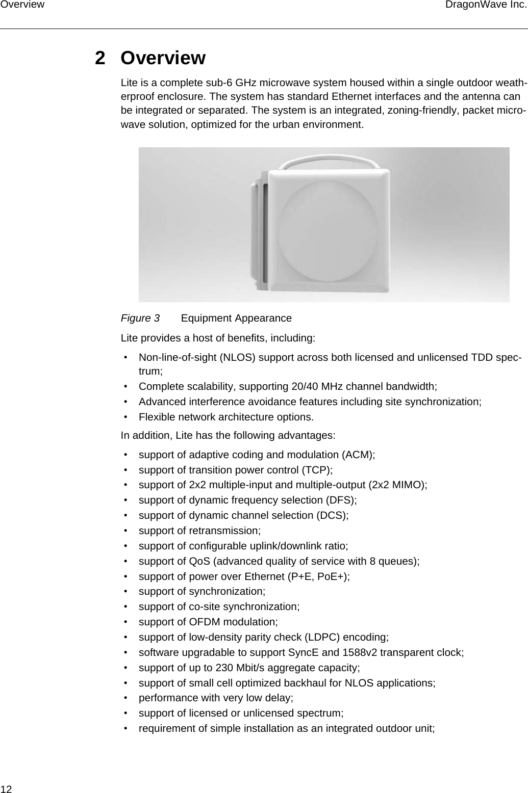 12 DragonWave Inc.Overview2OverviewLite is a complete sub-6 GHz microwave system housed within a single outdoor weath-erproof enclosure. The system has standard Ethernet interfaces and the antenna can be integrated or separated. The system is an integrated, zoning-friendly, packet micro-wave solution, optimized for the urban environment.Figure 3 Equipment AppearanceLite provides a host of benefits, including: • Non-line-of-sight (NLOS) support across both licensed and unlicensed TDD spec-trum; • Complete scalability, supporting 20/40 MHz channel bandwidth; • Advanced interference avoidance features including site synchronization; • Flexible network architecture options.In addition, Lite has the following advantages: • support of adaptive coding and modulation (ACM); • support of transition power control (TCP); • support of 2x2 multiple-input and multiple-output (2x2 MIMO); • support of dynamic frequency selection (DFS); • support of dynamic channel selection (DCS); • support of retransmission; • support of configurable uplink/downlink ratio; • support of QoS (advanced quality of service with 8 queues); • support of power over Ethernet (P+E, PoE+); • support of synchronization; • support of co-site synchronization; • support of OFDM modulation; • support of low-density parity check (LDPC) encoding; • software upgradable to support SyncE and 1588v2 transparent clock; • support of up to 230 Mbit/s aggregate capacity; • support of small cell optimized backhaul for NLOS applications; • performance with very low delay; • support of licensed or unlicensed spectrum; • requirement of simple installation as an integrated outdoor unit;