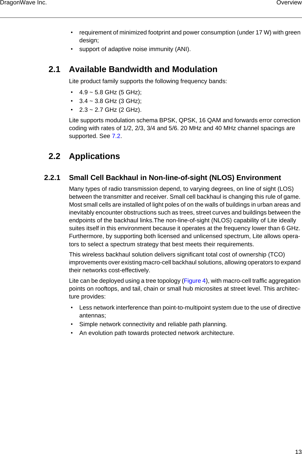 13DragonWave Inc. Overview • requirement of minimized footprint and power consumption (under 17 W) with green design; • support of adaptive noise immunity (ANI).2.1 Available Bandwidth and ModulationLite product family supports the following frequency bands: • 4.9 ~ 5.8 GHz (5 GHz); • 3.4 ~ 3.8 GHz (3 GHz); • 2.3 ~ 2.7 GHz (2 GHz).Lite supports modulation schema BPSK, QPSK, 16 QAM and forwards error correction coding with rates of 1/2, 2/3, 3/4 and 5/6. 20 MHz and 40 MHz channel spacings are supported. See 7.2.2.2 Applications2.2.1 Small Cell Backhaul in Non-line-of-sight (NLOS) EnvironmentMany types of radio transmission depend, to varying degrees, on line of sight (LOS) between the transmitter and receiver. Small cell backhaul is changing this rule of game. Most small cells are installed of light poles of on the walls of buildings in urban areas and inevitably encounter obstructions such as trees, street curves and buildings between the endpoints of the backhaul links.The non-line-of-sight (NLOS) capability of Lite ideally suites itself in this environment because it operates at the frequency lower than 6 GHz. Furthermore, by supporting both licensed and unlicensed spectrum, Lite allows opera-tors to select a spectrum strategy that best meets their requirements.This wireless backhaul solution delivers significant total cost of ownership (TCO) improvements over existing macro-cell backhaul solutions, allowing operators to expand their networks cost-effectively.Lite can be deployed using a tree topology (Figure 4), with macro-cell traffic aggregation points on rooftops, and tail, chain or small hub microsites at street level. This architec-ture provides: • Less network interference than point-to-multipoint system due to the use of directive antennas; • Simple network connectivity and reliable path planning. • An evolution path towards protected network architecture.