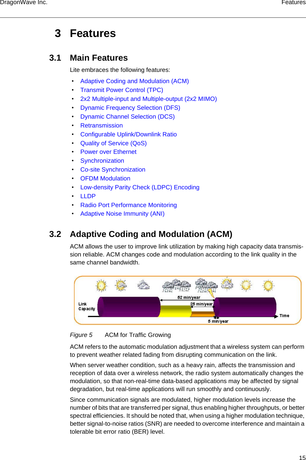 15DragonWave Inc. Features3Features3.1 Main FeaturesLite embraces the following features: • Adaptive Coding and Modulation (ACM) • Transmit Power Control (TPC) • 2x2 Multiple-input and Multiple-output (2x2 MIMO) • Dynamic Frequency Selection (DFS) • Dynamic Channel Selection (DCS) • Retransmission • Configurable Uplink/Downlink Ratio • Quality of Service (QoS) • Power over Ethernet • Synchronization • Co-site Synchronization • OFDM Modulation • Low-density Parity Check (LDPC) Encoding • LLDP • Radio Port Performance Monitoring • Adaptive Noise Immunity (ANI)3.2 Adaptive Coding and Modulation (ACM)ACM allows the user to improve link utilization by making high capacity data transmis-sion reliable. ACM changes code and modulation according to the link quality in the same channel bandwidth.Figure 5 ACM for Traffic GrowingACM refers to the automatic modulation adjustment that a wireless system can perform to prevent weather related fading from disrupting communication on the link.When server weather condition, such as a heavy rain, affects the transmission and reception of data over a wireless network, the radio system automatically changes the modulation, so that non-real-time data-based applications may be affected by signal degradation, but real-time applications will run smoothly and continuously.Since communication signals are modulated, higher modulation levels increase the number of bits that are transferred per signal, thus enabling higher throughputs, or better spectral efficiencies. It should be noted that, when using a higher modulation technique, better signal-to-noise ratios (SNR) are needed to overcome interference and maintain a tolerable bit error ratio (BER) level.