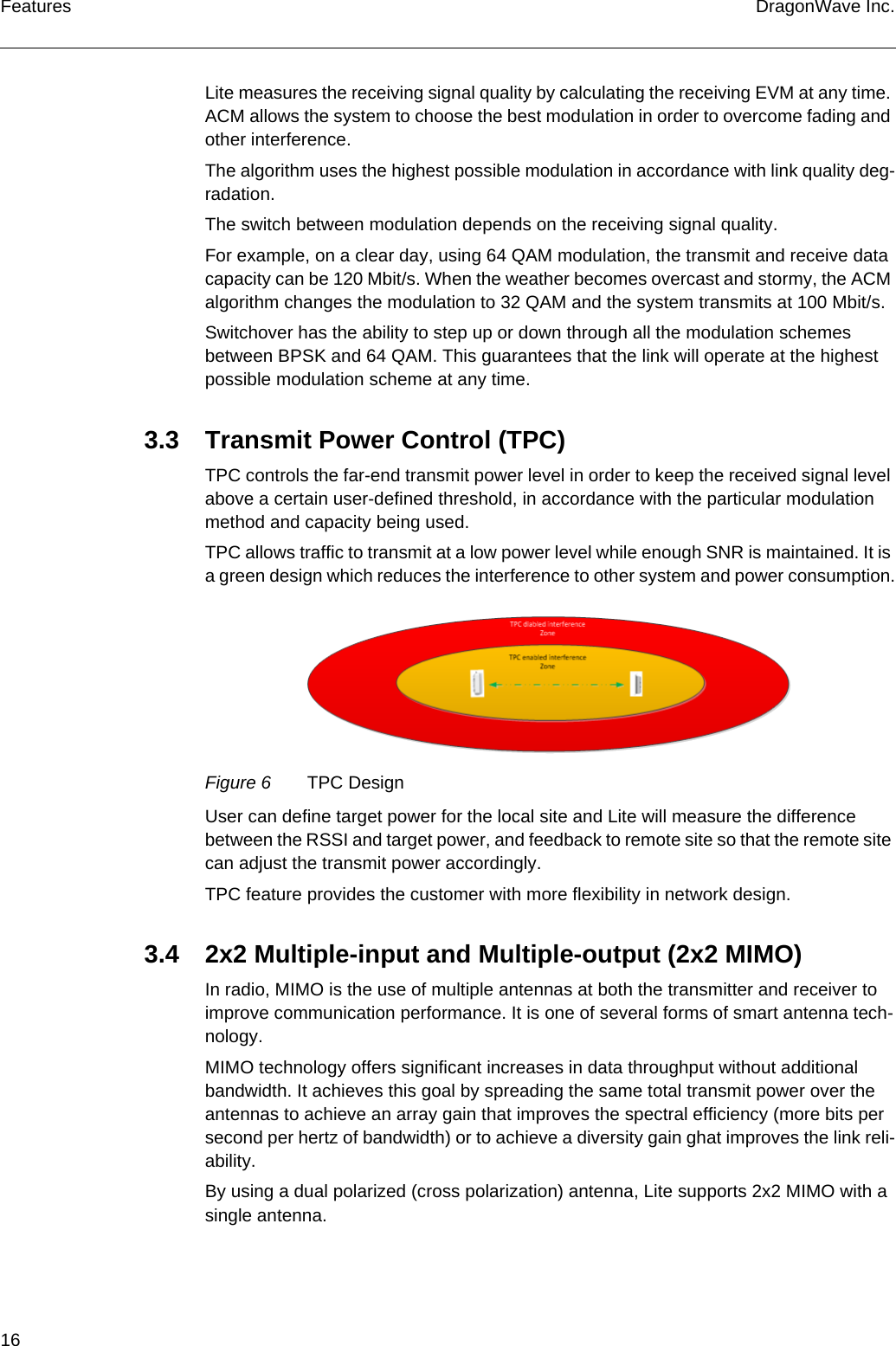 16 DragonWave Inc.FeaturesLite measures the receiving signal quality by calculating the receiving EVM at any time. ACM allows the system to choose the best modulation in order to overcome fading and other interference.The algorithm uses the highest possible modulation in accordance with link quality deg-radation.The switch between modulation depends on the receiving signal quality.For example, on a clear day, using 64 QAM modulation, the transmit and receive data capacity can be 120 Mbit/s. When the weather becomes overcast and stormy, the ACM algorithm changes the modulation to 32 QAM and the system transmits at 100 Mbit/s.Switchover has the ability to step up or down through all the modulation schemes between BPSK and 64 QAM. This guarantees that the link will operate at the highest possible modulation scheme at any time.3.3 Transmit Power Control (TPC)TPC controls the far-end transmit power level in order to keep the received signal level above a certain user-defined threshold, in accordance with the particular modulation method and capacity being used.TPC allows traffic to transmit at a low power level while enough SNR is maintained. It is a green design which reduces the interference to other system and power consumption.Figure 6 TPC DesignUser can define target power for the local site and Lite will measure the difference between the RSSI and target power, and feedback to remote site so that the remote site can adjust the transmit power accordingly.TPC feature provides the customer with more flexibility in network design.3.4 2x2 Multiple-input and Multiple-output (2x2 MIMO)In radio, MIMO is the use of multiple antennas at both the transmitter and receiver to improve communication performance. It is one of several forms of smart antenna tech-nology.MIMO technology offers significant increases in data throughput without additional bandwidth. It achieves this goal by spreading the same total transmit power over the antennas to achieve an array gain that improves the spectral efficiency (more bits per second per hertz of bandwidth) or to achieve a diversity gain ghat improves the link reli-ability.By using a dual polarized (cross polarization) antenna, Lite supports 2x2 MIMO with a single antenna.
