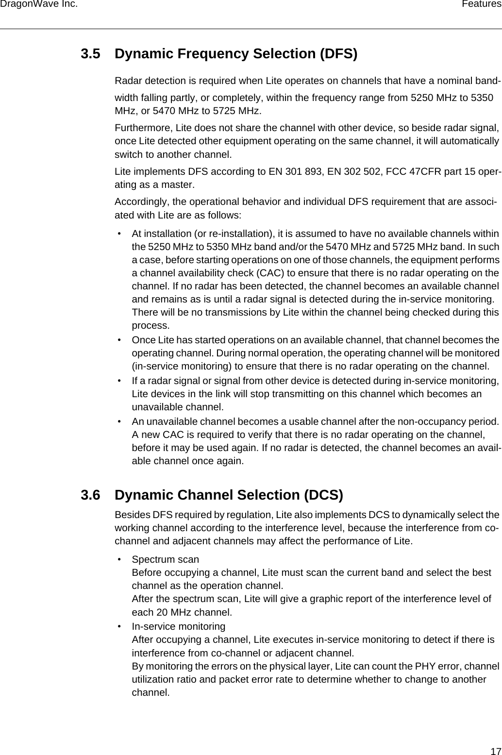 17DragonWave Inc. Features3.5 Dynamic Frequency Selection (DFS)Radar detection is required when Lite operates on channels that have a nominal band-width falling partly, or completely, within the frequency range from 5250 MHz to 5350 MHz, or 5470 MHz to 5725 MHz.Furthermore, Lite does not share the channel with other device, so beside radar signal, once Lite detected other equipment operating on the same channel, it will automatically switch to another channel.Lite implements DFS according to EN 301 893, EN 302 502, FCC 47CFR part 15 oper-ating as a master.Accordingly, the operational behavior and individual DFS requirement that are associ-ated with Lite are as follows: • At installation (or re-installation), it is assumed to have no available channels within the 5250 MHz to 5350 MHz band and/or the 5470 MHz and 5725 MHz band. In such a case, before starting operations on one of those channels, the equipment performs a channel availability check (CAC) to ensure that there is no radar operating on the channel. If no radar has been detected, the channel becomes an available channel and remains as is until a radar signal is detected during the in-service monitoring. There will be no transmissions by Lite within the channel being checked during this process. • Once Lite has started operations on an available channel, that channel becomes the operating channel. During normal operation, the operating channel will be monitored (in-service monitoring) to ensure that there is no radar operating on the channel. • If a radar signal or signal from other device is detected during in-service monitoring, Lite devices in the link will stop transmitting on this channel which becomes an unavailable channel. • An unavailable channel becomes a usable channel after the non-occupancy period. A new CAC is required to verify that there is no radar operating on the channel, before it may be used again. If no radar is detected, the channel becomes an avail-able channel once again.3.6 Dynamic Channel Selection (DCS)Besides DFS required by regulation, Lite also implements DCS to dynamically select the working channel according to the interference level, because the interference from co-channel and adjacent channels may affect the performance of Lite. • Spectrum scanBefore occupying a channel, Lite must scan the current band and select the best channel as the operation channel.After the spectrum scan, Lite will give a graphic report of the interference level of each 20 MHz channel. • In-service monitoringAfter occupying a channel, Lite executes in-service monitoring to detect if there is interference from co-channel or adjacent channel.By monitoring the errors on the physical layer, Lite can count the PHY error, channel utilization ratio and packet error rate to determine whether to change to another channel.