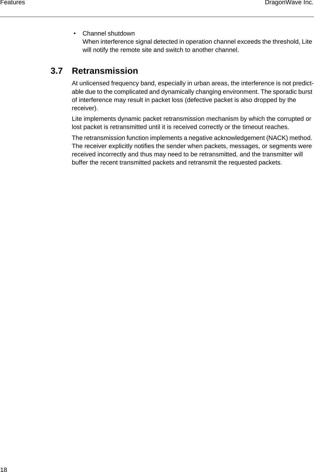 18 DragonWave Inc.Features • Channel shutdownWhen interference signal detected in operation channel exceeds the threshold, Lite will notify the remote site and switch to another channel.3.7 RetransmissionAt unlicensed frequency band, especially in urban areas, the interference is not predict-able due to the complicated and dynamically changing environment. The sporadic burst of interference may result in packet loss (defective packet is also dropped by the receiver).Lite implements dynamic packet retransmission mechanism by which the corrupted or lost packet is retransmitted until it is received correctly or the timeout reaches.The retransmission function implements a negative acknowledgement (NACK) method. The receiver explicitly notifies the sender when packets, messages, or segments were received incorrectly and thus may need to be retransmitted, and the transmitter will buffer the recent transmitted packets and retransmit the requested packets.