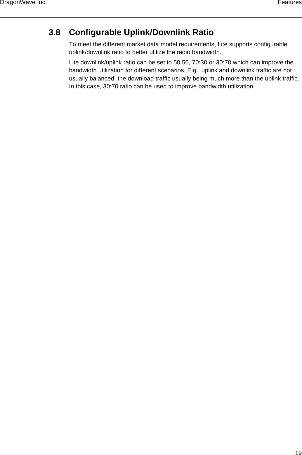 19DragonWave Inc. Features3.8 Configurable Uplink/Downlink RatioTo meet the different market data model requirements, Lite supports configurable uplink/downlink ratio to better utilize the radio bandwidth.Lite downlink/uplink ratio can be set to 50:50, 70:30 or 30:70 which can improve the bandwidth utilization for different scenarios. E.g., uplink and downlink traffic are not usually balanced, the download traffic usually being much more than the uplink traffic. In this case, 30:70 ratio can be used to improve bandwidth utilization.