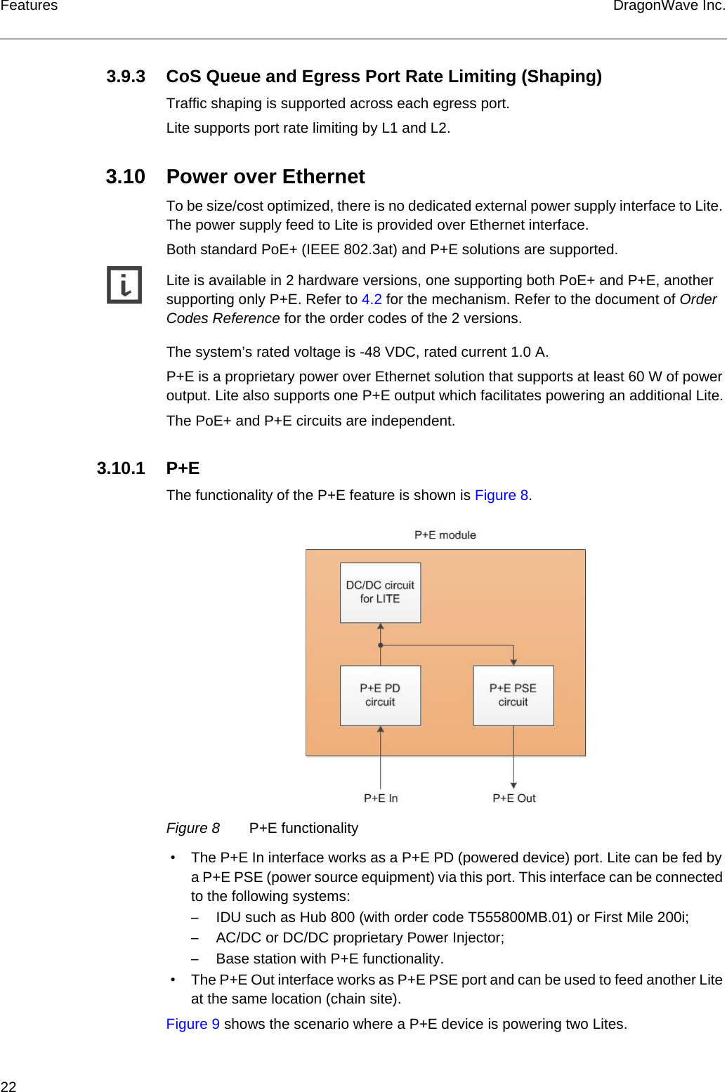 22 DragonWave Inc.Features3.9.3 CoS Queue and Egress Port Rate Limiting (Shaping)Traffic shaping is supported across each egress port.Lite supports port rate limiting by L1 and L2.3.10 Power over EthernetTo be size/cost optimized, there is no dedicated external power supply interface to Lite. The power supply feed to Lite is provided over Ethernet interface.Both standard PoE+ (IEEE 802.3at) and P+E solutions are supported.gLite is available in 2 hardware versions, one supporting both PoE+ and P+E, another supporting only P+E. Refer to 4.2 for the mechanism. Refer to the document of Order Codes Reference for the order codes of the 2 versions.The system’s rated voltage is -48 VDC, rated current 1.0 A.P+E is a proprietary power over Ethernet solution that supports at least 60 W of power output. Lite also supports one P+E output which facilitates powering an additional Lite.The PoE+ and P+E circuits are independent.3.10.1 P+EThe functionality of the P+E feature is shown is Figure 8.Figure 8 P+E functionality • The P+E In interface works as a P+E PD (powered device) port. Lite can be fed by a P+E PSE (power source equipment) via this port. This interface can be connected to the following systems:–IDU such as Hub 800 (with order code T555800MB.01) or First Mile 200i;–AC/DC or DC/DC proprietary Power Injector;–Base station with P+E functionality. • The P+E Out interface works as P+E PSE port and can be used to feed another Lite at the same location (chain site).Figure 9 shows the scenario where a P+E device is powering two Lites.