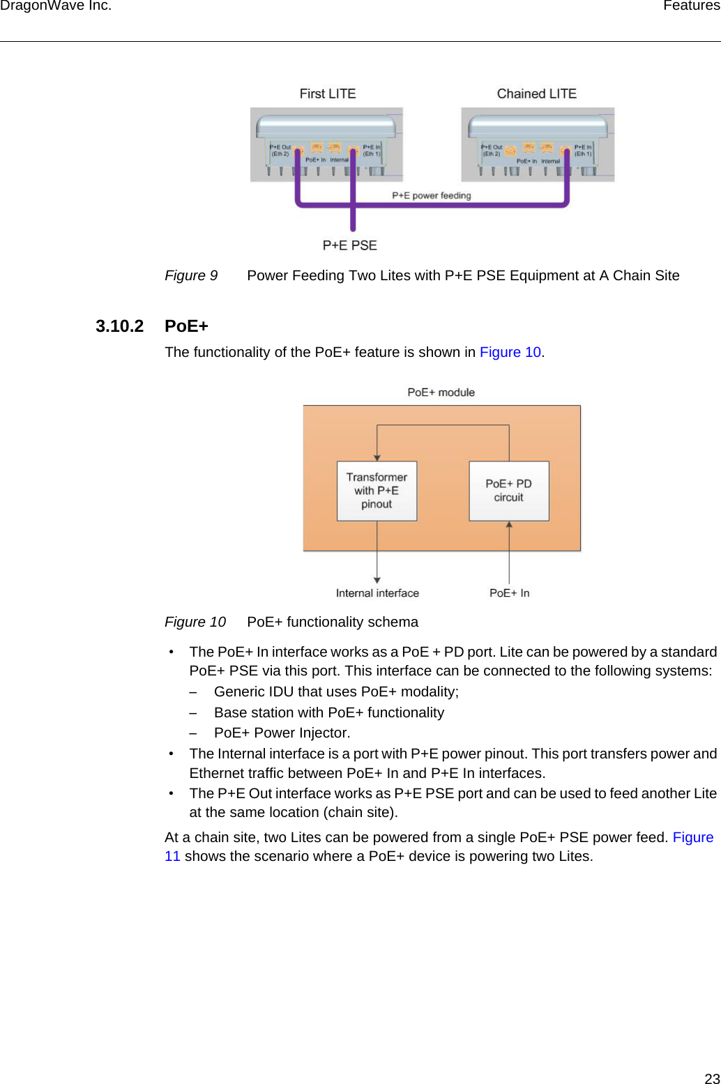 23DragonWave Inc. FeaturesFigure 9 Power Feeding Two Lites with P+E PSE Equipment at A Chain Site3.10.2 PoE+The functionality of the PoE+ feature is shown in Figure 10.Figure 10 PoE+ functionality schema • The PoE+ In interface works as a PoE + PD port. Lite can be powered by a standard PoE+ PSE via this port. This interface can be connected to the following systems:–Generic IDU that uses PoE+ modality;–Base station with PoE+ functionality–PoE+ Power Injector. • The Internal interface is a port with P+E power pinout. This port transfers power and Ethernet traffic between PoE+ In and P+E In interfaces. • The P+E Out interface works as P+E PSE port and can be used to feed another Lite at the same location (chain site).At a chain site, two Lites can be powered from a single PoE+ PSE power feed. Figure 11 shows the scenario where a PoE+ device is powering two Lites.