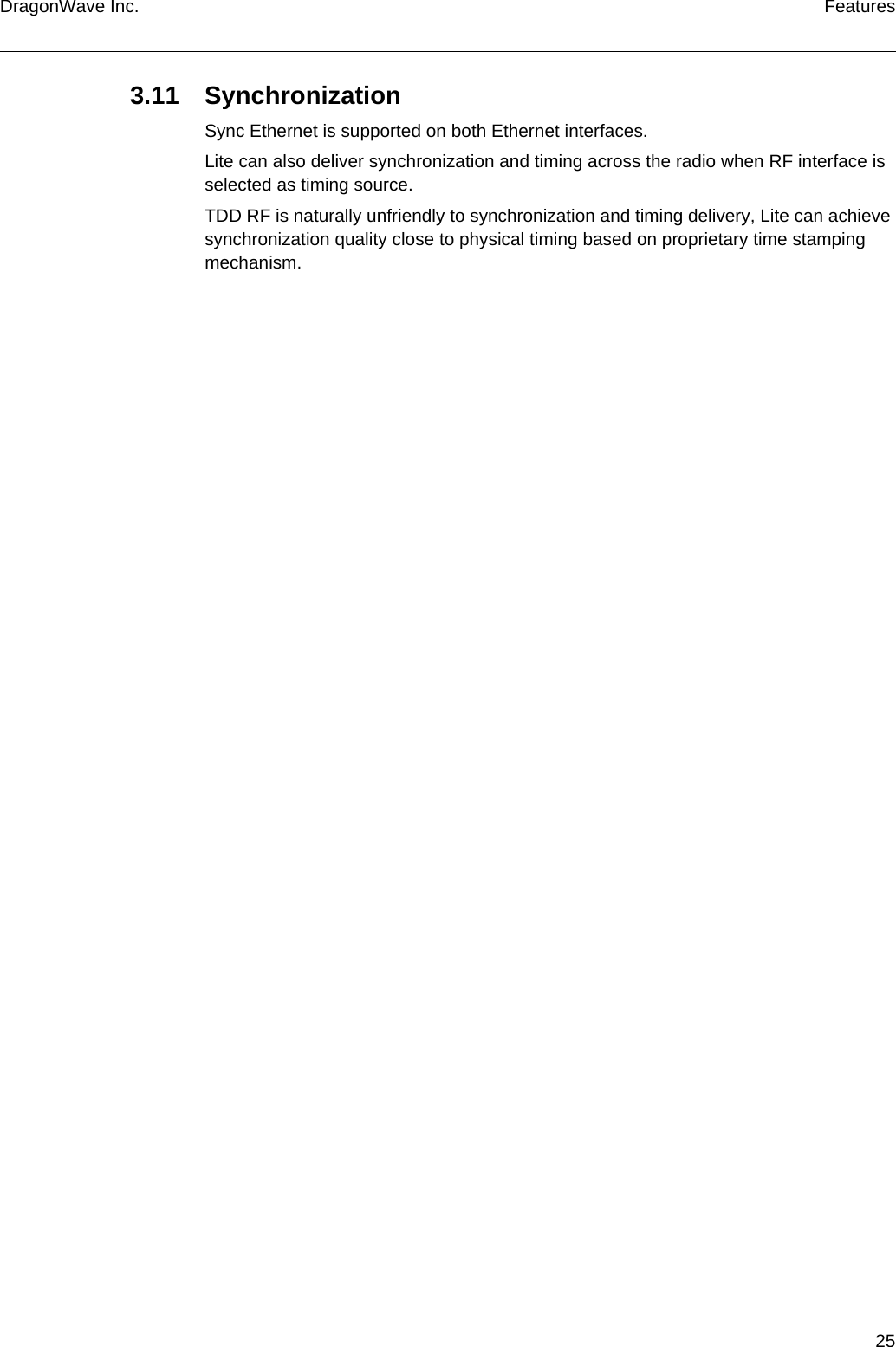 25DragonWave Inc. Features3.11 SynchronizationSync Ethernet is supported on both Ethernet interfaces.Lite can also deliver synchronization and timing across the radio when RF interface is selected as timing source.TDD RF is naturally unfriendly to synchronization and timing delivery, Lite can achieve synchronization quality close to physical timing based on proprietary time stamping mechanism.