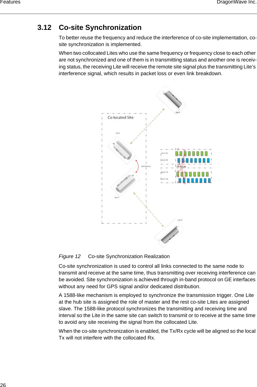 26 DragonWave Inc.Features3.12 Co-site SynchronizationTo better reuse the frequency and reduce the interference of co-site implementation, co-site synchronization is implemented.When two collocated Lites who use the same frequency or frequency close to each other are not synchronized and one of them is in transmitting status and another one is receiv-ing status, the receiving Lite will receive the remote site signal plus the transmitting Lite’s interference signal, which results in packet loss or even link breakdown.Figure 12 Co-site Synchronization RealizationCo-site synchronization is used to control all links connected to the same node to transmit and receive at the same time, thus transmitting over receiving interference can be avoided. Site synchronization is achieved through in-band protocol on GE interfaces without any need for GPS signal and/or dedicated distribution.A 1588-like mechanism is employed to synchronize the transmission trigger. One Lite at the hub site is assigned the role of master and the rest co-site Lites are assigned slave. The 1588-like protocol synchronizes the transmitting and receiving time and interval so the Lite in the same site can switch to transmit or to receive at the same time to avoid any site receiving the signal from the collocated Lite.When the co-site synchronization is enabled, the Tx/Rx cycle will be aligned so the local Tx will not interfere with the collocated Rx.