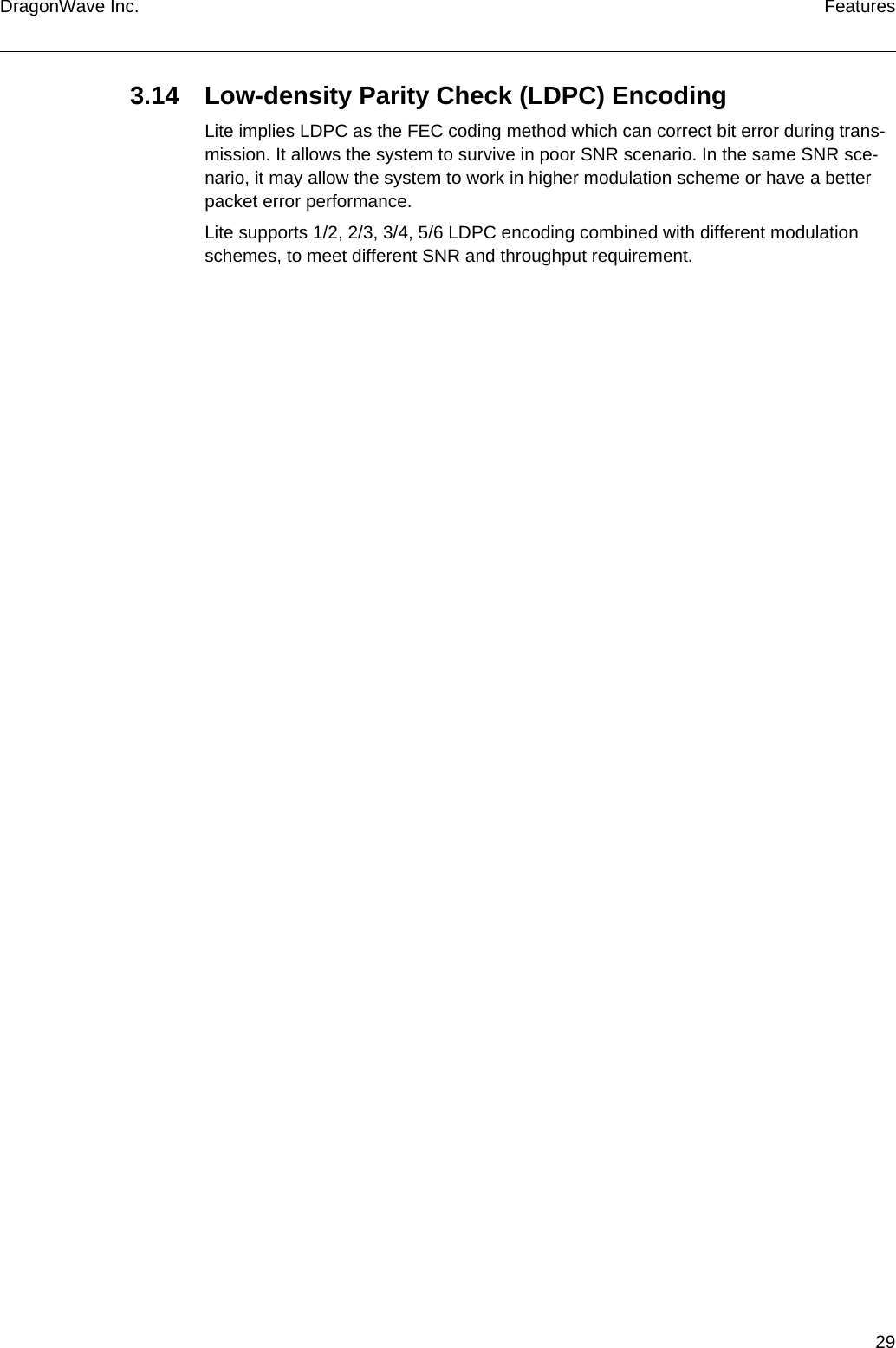 29DragonWave Inc. Features3.14 Low-density Parity Check (LDPC) EncodingLite implies LDPC as the FEC coding method which can correct bit error during trans-mission. It allows the system to survive in poor SNR scenario. In the same SNR sce-nario, it may allow the system to work in higher modulation scheme or have a better packet error performance.Lite supports 1/2, 2/3, 3/4, 5/6 LDPC encoding combined with different modulation schemes, to meet different SNR and throughput requirement.