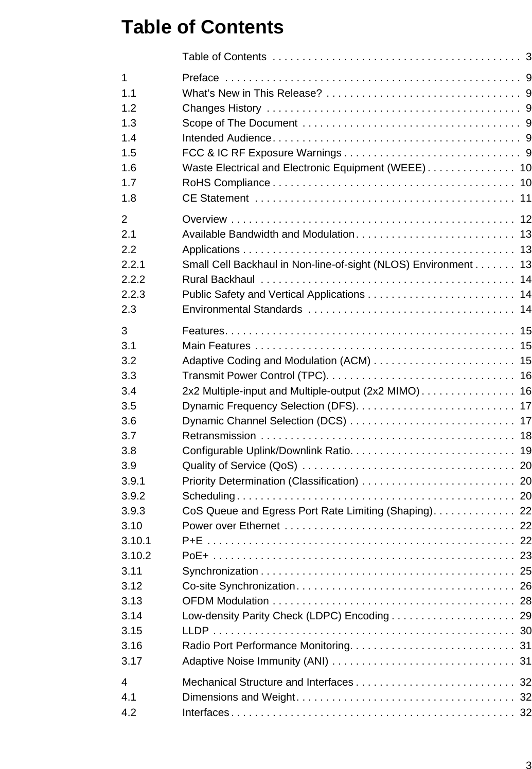 3Table of ContentsTable of Contents  . . . . . . . . . . . . . . . . . . . . . . . . . . . . . . . . . . . . . . . . . .  31 Preface  . . . . . . . . . . . . . . . . . . . . . . . . . . . . . . . . . . . . . . . . . . . . . . . . . .  91.1 What’s New in This Release? . . . . . . . . . . . . . . . . . . . . . . . . . . . . . . . . .  91.2 Changes History  . . . . . . . . . . . . . . . . . . . . . . . . . . . . . . . . . . . . . . . . . . .  91.3 Scope of The Document  . . . . . . . . . . . . . . . . . . . . . . . . . . . . . . . . . . . . .  91.4 Intended Audience. . . . . . . . . . . . . . . . . . . . . . . . . . . . . . . . . . . . . . . . . .  91.5 FCC &amp; IC RF Exposure Warnings . . . . . . . . . . . . . . . . . . . . . . . . . . . . . .  91.6 Waste Electrical and Electronic Equipment (WEEE) . . . . . . . . . . . . . . .  101.7 RoHS Compliance . . . . . . . . . . . . . . . . . . . . . . . . . . . . . . . . . . . . . . . . .  101.8 CE Statement  . . . . . . . . . . . . . . . . . . . . . . . . . . . . . . . . . . . . . . . . . . . .  112 Overview . . . . . . . . . . . . . . . . . . . . . . . . . . . . . . . . . . . . . . . . . . . . . . . .  122.1 Available Bandwidth and Modulation. . . . . . . . . . . . . . . . . . . . . . . . . . .  132.2 Applications . . . . . . . . . . . . . . . . . . . . . . . . . . . . . . . . . . . . . . . . . . . . . .  132.2.1 Small Cell Backhaul in Non-line-of-sight (NLOS) Environment . . . . . . .  132.2.2 Rural Backhaul  . . . . . . . . . . . . . . . . . . . . . . . . . . . . . . . . . . . . . . . . . . .  142.2.3 Public Safety and Vertical Applications . . . . . . . . . . . . . . . . . . . . . . . . .  142.3 Environmental Standards  . . . . . . . . . . . . . . . . . . . . . . . . . . . . . . . . . . .  143 Features. . . . . . . . . . . . . . . . . . . . . . . . . . . . . . . . . . . . . . . . . . . . . . . . .  153.1 Main Features . . . . . . . . . . . . . . . . . . . . . . . . . . . . . . . . . . . . . . . . . . . .  153.2 Adaptive Coding and Modulation (ACM) . . . . . . . . . . . . . . . . . . . . . . . .  153.3 Transmit Power Control (TPC). . . . . . . . . . . . . . . . . . . . . . . . . . . . . . . .  163.4 2x2 Multiple-input and Multiple-output (2x2 MIMO) . . . . . . . . . . . . . . . .  163.5 Dynamic Frequency Selection (DFS). . . . . . . . . . . . . . . . . . . . . . . . . . .  173.6 Dynamic Channel Selection (DCS) . . . . . . . . . . . . . . . . . . . . . . . . . . . .  173.7 Retransmission  . . . . . . . . . . . . . . . . . . . . . . . . . . . . . . . . . . . . . . . . . . .  183.8 Configurable Uplink/Downlink Ratio. . . . . . . . . . . . . . . . . . . . . . . . . . . .  193.9 Quality of Service (QoS)  . . . . . . . . . . . . . . . . . . . . . . . . . . . . . . . . . . . .  203.9.1 Priority Determination (Classification) . . . . . . . . . . . . . . . . . . . . . . . . . .  203.9.2 Scheduling . . . . . . . . . . . . . . . . . . . . . . . . . . . . . . . . . . . . . . . . . . . . . . .  203.9.3 CoS Queue and Egress Port Rate Limiting (Shaping). . . . . . . . . . . . . .  223.10 Power over Ethernet  . . . . . . . . . . . . . . . . . . . . . . . . . . . . . . . . . . . . . . .  223.10.1 P+E . . . . . . . . . . . . . . . . . . . . . . . . . . . . . . . . . . . . . . . . . . . . . . . . . . . .  223.10.2 PoE+ . . . . . . . . . . . . . . . . . . . . . . . . . . . . . . . . . . . . . . . . . . . . . . . . . . .  233.11 Synchronization . . . . . . . . . . . . . . . . . . . . . . . . . . . . . . . . . . . . . . . . . . .  253.12 Co-site Synchronization. . . . . . . . . . . . . . . . . . . . . . . . . . . . . . . . . . . . .  263.13 OFDM Modulation . . . . . . . . . . . . . . . . . . . . . . . . . . . . . . . . . . . . . . . . .  283.14 Low-density Parity Check (LDPC) Encoding . . . . . . . . . . . . . . . . . . . . .  293.15 LLDP . . . . . . . . . . . . . . . . . . . . . . . . . . . . . . . . . . . . . . . . . . . . . . . . . . .  303.16 Radio Port Performance Monitoring. . . . . . . . . . . . . . . . . . . . . . . . . . . .  313.17 Adaptive Noise Immunity (ANI) . . . . . . . . . . . . . . . . . . . . . . . . . . . . . . .  314 Mechanical Structure and Interfaces . . . . . . . . . . . . . . . . . . . . . . . . . . .  324.1 Dimensions and Weight. . . . . . . . . . . . . . . . . . . . . . . . . . . . . . . . . . . . .  324.2 Interfaces . . . . . . . . . . . . . . . . . . . . . . . . . . . . . . . . . . . . . . . . . . . . . . . .  32