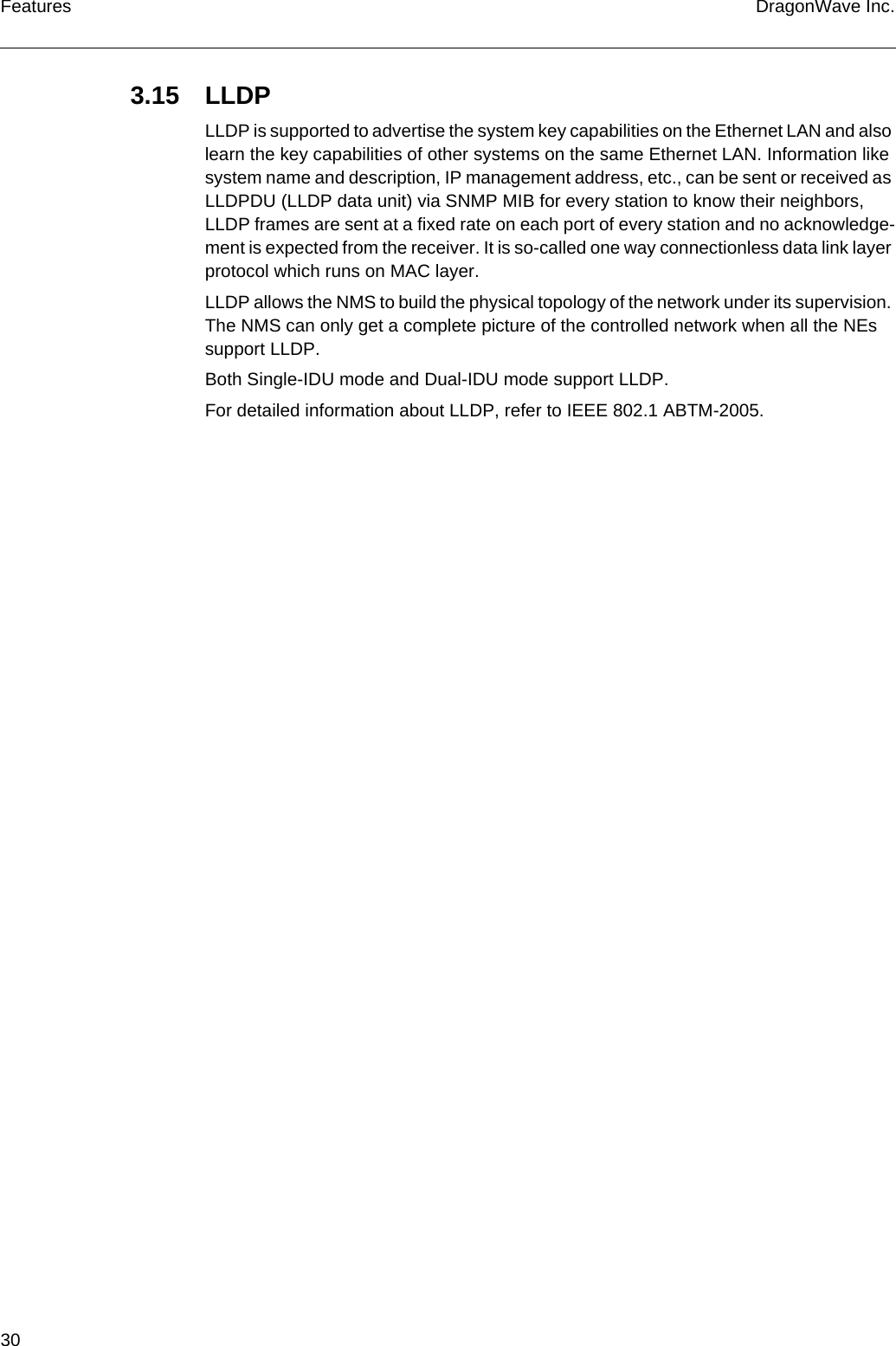 30 DragonWave Inc.Features3.15 LLDPLLDP is supported to advertise the system key capabilities on the Ethernet LAN and also learn the key capabilities of other systems on the same Ethernet LAN. Information like system name and description, IP management address, etc., can be sent or received as LLDPDU (LLDP data unit) via SNMP MIB for every station to know their neighbors, LLDP frames are sent at a fixed rate on each port of every station and no acknowledge-ment is expected from the receiver. It is so-called one way connectionless data link layer protocol which runs on MAC layer.LLDP allows the NMS to build the physical topology of the network under its supervision. The NMS can only get a complete picture of the controlled network when all the NEs support LLDP.Both Single-IDU mode and Dual-IDU mode support LLDP.For detailed information about LLDP, refer to IEEE 802.1 ABTM-2005.