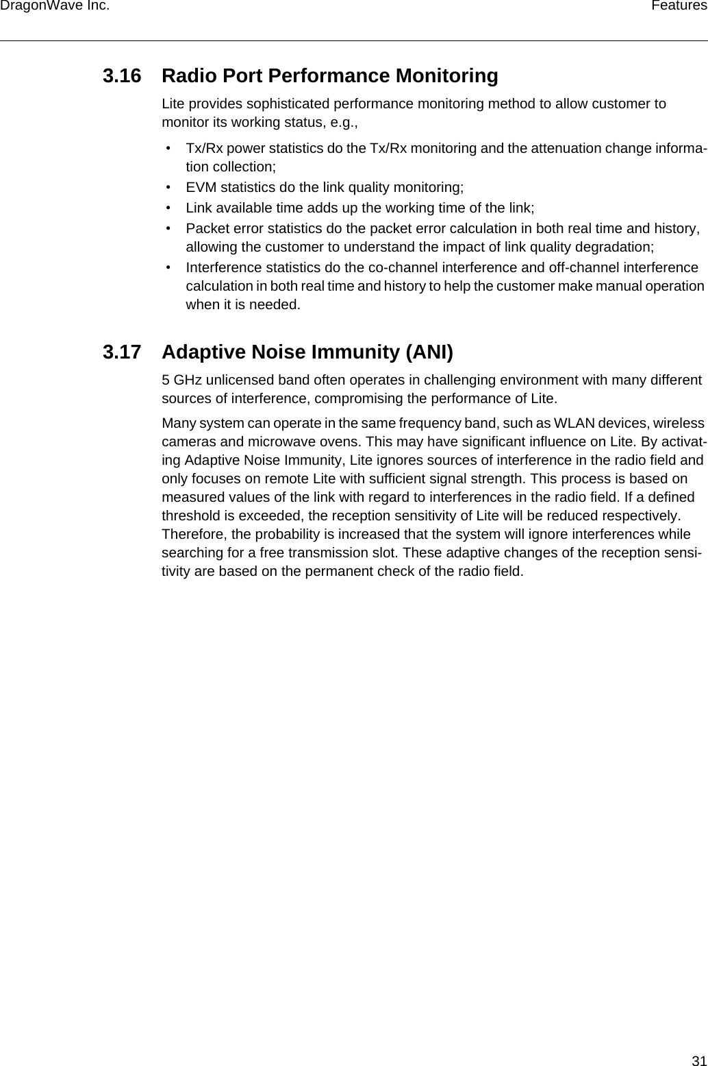31DragonWave Inc. Features3.16 Radio Port Performance MonitoringLite provides sophisticated performance monitoring method to allow customer to monitor its working status, e.g., • Tx/Rx power statistics do the Tx/Rx monitoring and the attenuation change informa-tion collection; • EVM statistics do the link quality monitoring; • Link available time adds up the working time of the link; • Packet error statistics do the packet error calculation in both real time and history, allowing the customer to understand the impact of link quality degradation; • Interference statistics do the co-channel interference and off-channel interference calculation in both real time and history to help the customer make manual operation when it is needed.3.17 Adaptive Noise Immunity (ANI)5 GHz unlicensed band often operates in challenging environment with many different sources of interference, compromising the performance of Lite.Many system can operate in the same frequency band, such as WLAN devices, wireless cameras and microwave ovens. This may have significant influence on Lite. By activat-ing Adaptive Noise Immunity, Lite ignores sources of interference in the radio field and only focuses on remote Lite with sufficient signal strength. This process is based on measured values of the link with regard to interferences in the radio field. If a defined threshold is exceeded, the reception sensitivity of Lite will be reduced respectively. Therefore, the probability is increased that the system will ignore interferences while searching for a free transmission slot. These adaptive changes of the reception sensi-tivity are based on the permanent check of the radio field.