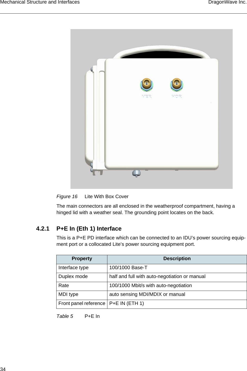 34 DragonWave Inc.Mechanical Structure and InterfacesFigure 16 Lite With Box CoverThe main connectors are all enclosed in the weatherproof compartment, having a hinged lid with a weather seal. The grounding point locates on the back.4.2.1 P+E In (Eth 1) InterfaceThis is a P+E PD interface which can be connected to an IDU’s power sourcing equip-ment port or a collocated Lite’s power sourcing equipment port.Property DescriptionInterface type 100/1000 Base-TDuplex mode half and full with auto-negotiation or manualRate 100/1000 Mbit/s with auto-negotiationMDI type auto sensing MDI/MDIX or manualFront panel reference P+E IN (ETH 1)Table 5 P+E In