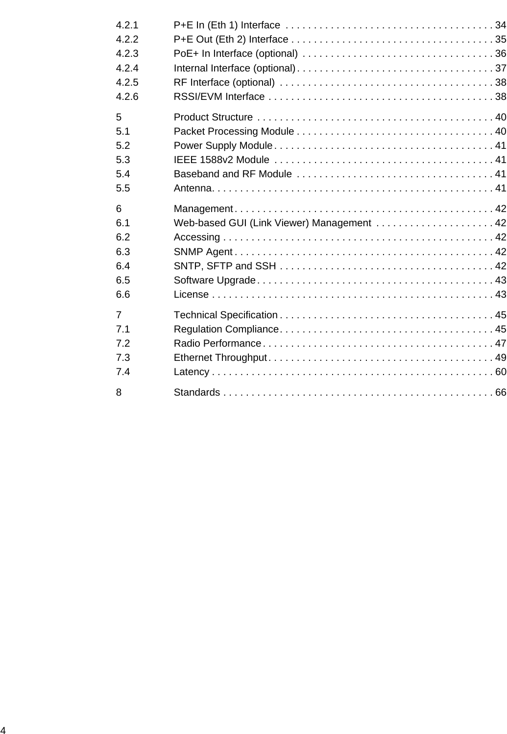 4 4.2.1 P+E In (Eth 1) Interface  . . . . . . . . . . . . . . . . . . . . . . . . . . . . . . . . . . . . . 344.2.2 P+E Out (Eth 2) Interface . . . . . . . . . . . . . . . . . . . . . . . . . . . . . . . . . . . . 354.2.3 PoE+ In Interface (optional)  . . . . . . . . . . . . . . . . . . . . . . . . . . . . . . . . . . 364.2.4 Internal Interface (optional) . . . . . . . . . . . . . . . . . . . . . . . . . . . . . . . . . . . 374.2.5 RF Interface (optional)  . . . . . . . . . . . . . . . . . . . . . . . . . . . . . . . . . . . . . . 384.2.6 RSSI/EVM Interface . . . . . . . . . . . . . . . . . . . . . . . . . . . . . . . . . . . . . . . . 385 Product Structure . . . . . . . . . . . . . . . . . . . . . . . . . . . . . . . . . . . . . . . . . . 405.1 Packet Processing Module . . . . . . . . . . . . . . . . . . . . . . . . . . . . . . . . . . . 405.2 Power Supply Module. . . . . . . . . . . . . . . . . . . . . . . . . . . . . . . . . . . . . . . 415.3 IEEE 1588v2 Module  . . . . . . . . . . . . . . . . . . . . . . . . . . . . . . . . . . . . . . . 415.4 Baseband and RF Module  . . . . . . . . . . . . . . . . . . . . . . . . . . . . . . . . . . . 415.5 Antenna. . . . . . . . . . . . . . . . . . . . . . . . . . . . . . . . . . . . . . . . . . . . . . . . . . 416 Management. . . . . . . . . . . . . . . . . . . . . . . . . . . . . . . . . . . . . . . . . . . . . . 426.1 Web-based GUI (Link Viewer) Management  . . . . . . . . . . . . . . . . . . . . . 426.2 Accessing . . . . . . . . . . . . . . . . . . . . . . . . . . . . . . . . . . . . . . . . . . . . . . . . 426.3 SNMP Agent . . . . . . . . . . . . . . . . . . . . . . . . . . . . . . . . . . . . . . . . . . . . . . 426.4 SNTP, SFTP and SSH . . . . . . . . . . . . . . . . . . . . . . . . . . . . . . . . . . . . . . 426.5 Software Upgrade. . . . . . . . . . . . . . . . . . . . . . . . . . . . . . . . . . . . . . . . . . 436.6 License . . . . . . . . . . . . . . . . . . . . . . . . . . . . . . . . . . . . . . . . . . . . . . . . . . 437 Technical Specification . . . . . . . . . . . . . . . . . . . . . . . . . . . . . . . . . . . . . . 457.1 Regulation Compliance. . . . . . . . . . . . . . . . . . . . . . . . . . . . . . . . . . . . . . 457.2 Radio Performance. . . . . . . . . . . . . . . . . . . . . . . . . . . . . . . . . . . . . . . . . 477.3 Ethernet Throughput. . . . . . . . . . . . . . . . . . . . . . . . . . . . . . . . . . . . . . . . 497.4 Latency . . . . . . . . . . . . . . . . . . . . . . . . . . . . . . . . . . . . . . . . . . . . . . . . . . 608 Standards . . . . . . . . . . . . . . . . . . . . . . . . . . . . . . . . . . . . . . . . . . . . . . . . 66