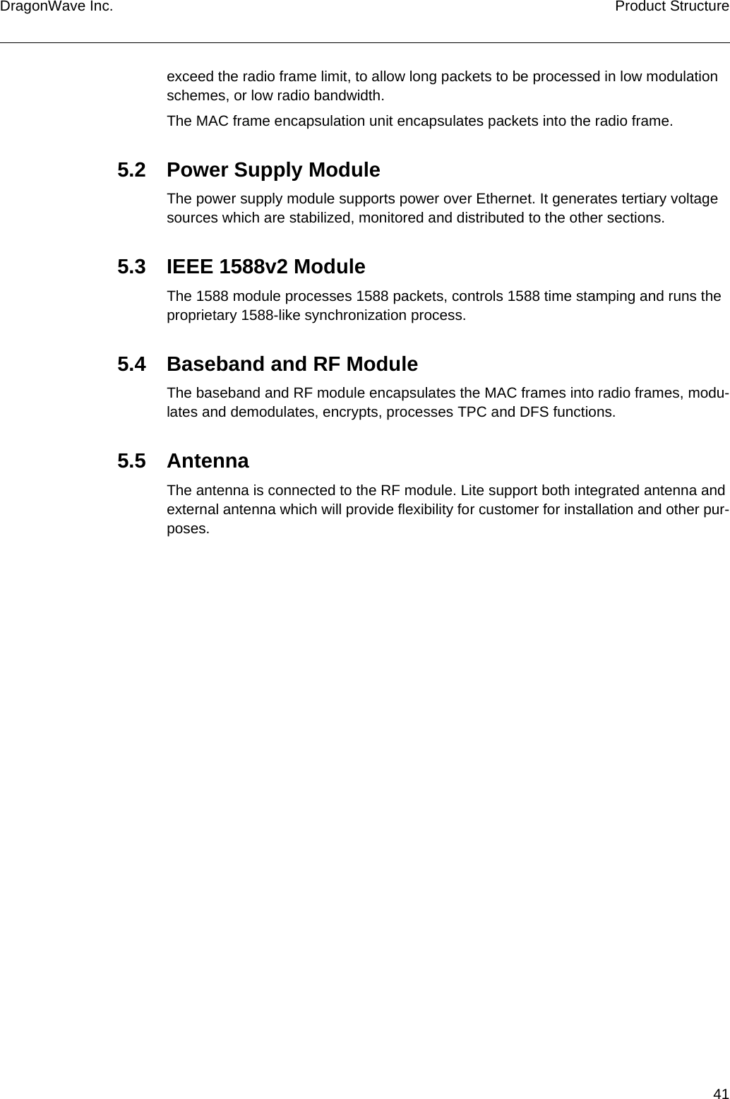 41DragonWave Inc. Product Structureexceed the radio frame limit, to allow long packets to be processed in low modulation schemes, or low radio bandwidth.The MAC frame encapsulation unit encapsulates packets into the radio frame.5.2 Power Supply ModuleThe power supply module supports power over Ethernet. It generates tertiary voltage sources which are stabilized, monitored and distributed to the other sections.5.3 IEEE 1588v2 ModuleThe 1588 module processes 1588 packets, controls 1588 time stamping and runs the proprietary 1588-like synchronization process.5.4 Baseband and RF ModuleThe baseband and RF module encapsulates the MAC frames into radio frames, modu-lates and demodulates, encrypts, processes TPC and DFS functions.5.5 AntennaThe antenna is connected to the RF module. Lite support both integrated antenna and external antenna which will provide flexibility for customer for installation and other pur-poses.