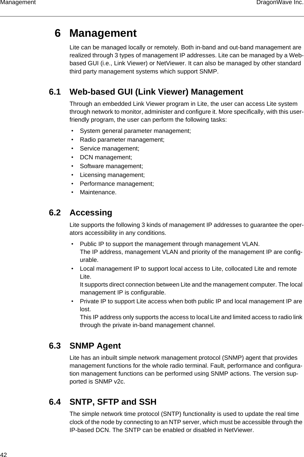 42 DragonWave Inc.Management6 ManagementLite can be managed locally or remotely. Both in-band and out-band management are realized through 3 types of management IP addresses. Lite can be managed by a Web-based GUI (i.e., Link Viewer) or NetViewer. It can also be managed by other standard third party management systems which support SNMP.6.1 Web-based GUI (Link Viewer) ManagementThrough an embedded Link Viewer program in Lite, the user can access Lite system through network to monitor, administer and configure it. More specifically, with this user-friendly program, the user can perform the following tasks: • System general parameter management; • Radio parameter management; • Service management; • DCN management; • Software management; • Licensing management; • Performance management; • Maintenance.6.2 AccessingLite supports the following 3 kinds of management IP addresses to guarantee the oper-ators accessibility in any conditions. • Public IP to support the management through management VLAN.The IP address, management VLAN and priority of the management IP are config-urable. • Local management IP to support local access to Lite, collocated Lite and remote Lite.It supports direct connection between Lite and the management computer. The local management IP is configurable. • Private IP to support Lite access when both public IP and local management IP are lost.This IP address only supports the access to local Lite and limited access to radio link through the private in-band management channel.6.3 SNMP AgentLite has an inbuilt simple network management protocol (SNMP) agent that provides management functions for the whole radio terminal. Fault, performance and configura-tion management functions can be performed using SNMP actions. The version sup-ported is SNMP v2c.6.4 SNTP, SFTP and SSHThe simple network time protocol (SNTP) functionality is used to update the real time clock of the node by connecting to an NTP server, which must be accessible through the IP-based DCN. The SNTP can be enabled or disabled in NetViewer.