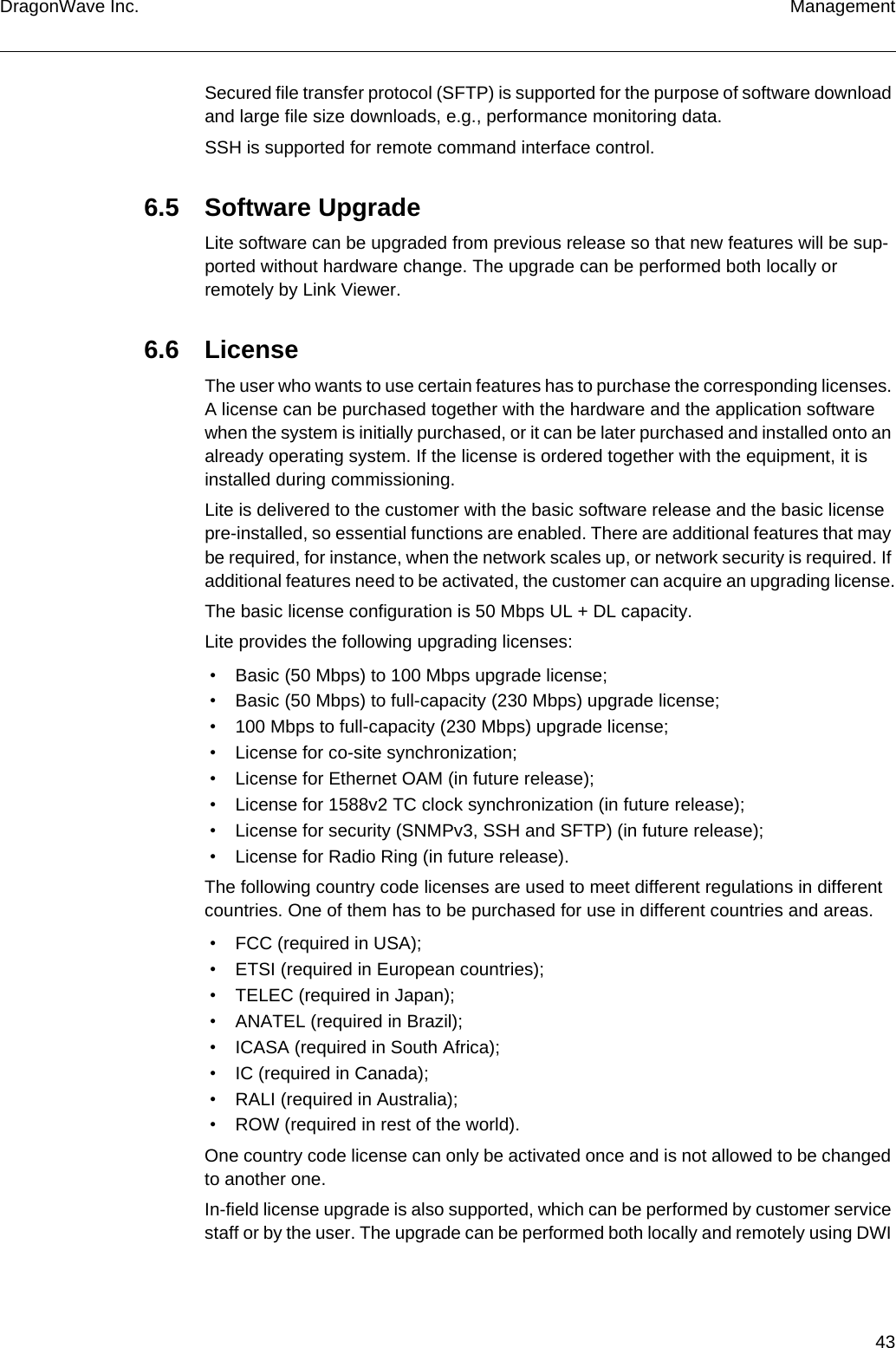 43DragonWave Inc. ManagementSecured file transfer protocol (SFTP) is supported for the purpose of software download and large file size downloads, e.g., performance monitoring data.SSH is supported for remote command interface control.6.5 Software UpgradeLite software can be upgraded from previous release so that new features will be sup-ported without hardware change. The upgrade can be performed both locally or remotely by Link Viewer.6.6 LicenseThe user who wants to use certain features has to purchase the corresponding licenses. A license can be purchased together with the hardware and the application software when the system is initially purchased, or it can be later purchased and installed onto an already operating system. If the license is ordered together with the equipment, it is installed during commissioning.Lite is delivered to the customer with the basic software release and the basic license pre-installed, so essential functions are enabled. There are additional features that may be required, for instance, when the network scales up, or network security is required. If additional features need to be activated, the customer can acquire an upgrading license.The basic license configuration is 50 Mbps UL + DL capacity.Lite provides the following upgrading licenses: • Basic (50 Mbps) to 100 Mbps upgrade license; • Basic (50 Mbps) to full-capacity (230 Mbps) upgrade license; • 100 Mbps to full-capacity (230 Mbps) upgrade license; • License for co-site synchronization; • License for Ethernet OAM (in future release); • License for 1588v2 TC clock synchronization (in future release); • License for security (SNMPv3, SSH and SFTP) (in future release); • License for Radio Ring (in future release).The following country code licenses are used to meet different regulations in different countries. One of them has to be purchased for use in different countries and areas. • FCC (required in USA); • ETSI (required in European countries); • TELEC (required in Japan); • ANATEL (required in Brazil); • ICASA (required in South Africa); • IC (required in Canada); • RALI (required in Australia); • ROW (required in rest of the world).One country code license can only be activated once and is not allowed to be changed to another one.In-field license upgrade is also supported, which can be performed by customer service staff or by the user. The upgrade can be performed both locally and remotely using DWI 