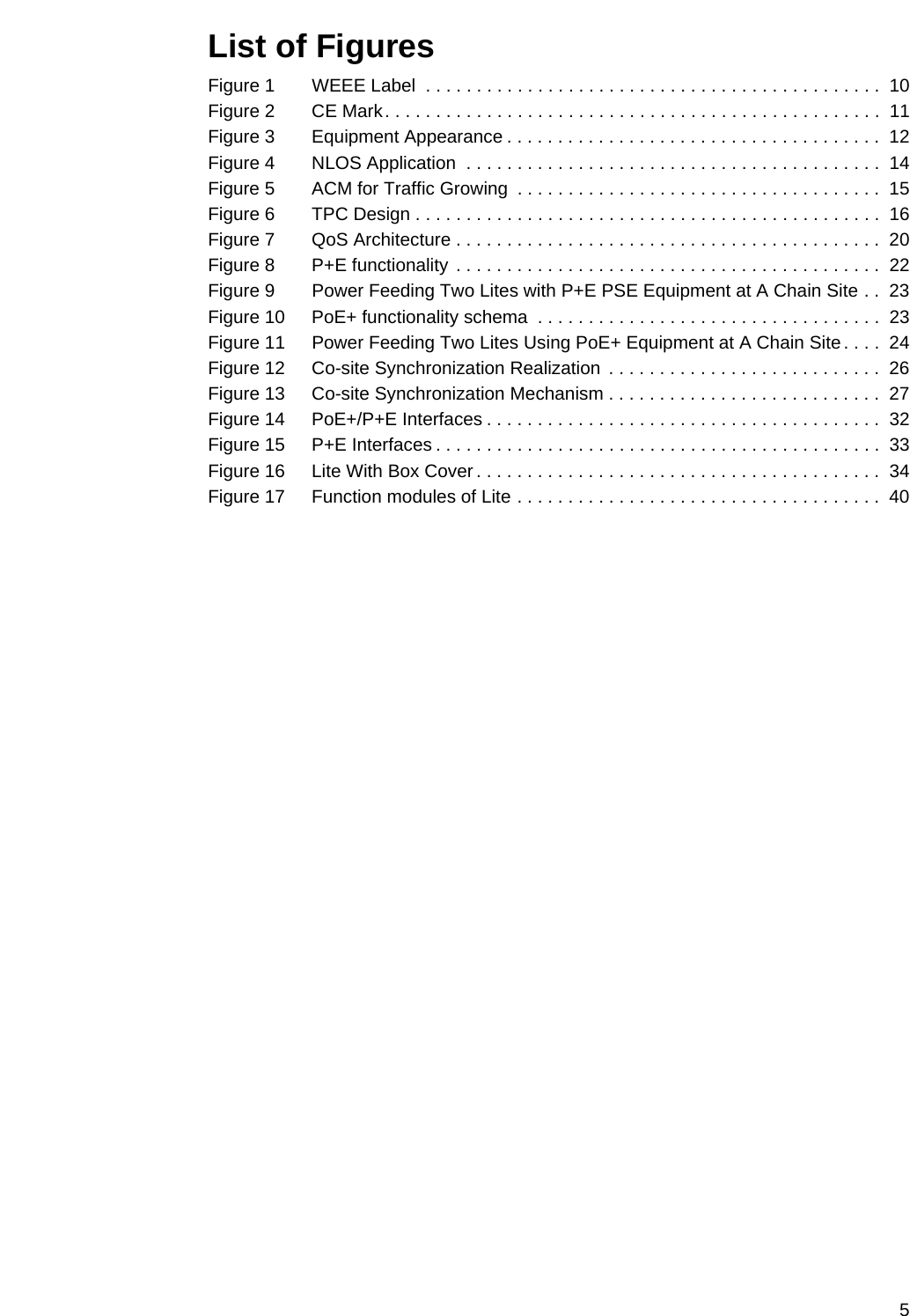 5List of FiguresFigure 1 WEEE Label  . . . . . . . . . . . . . . . . . . . . . . . . . . . . . . . . . . . . . . . . . . . . .  10Figure 2 CE Mark. . . . . . . . . . . . . . . . . . . . . . . . . . . . . . . . . . . . . . . . . . . . . . . . .  11Figure 3 Equipment Appearance . . . . . . . . . . . . . . . . . . . . . . . . . . . . . . . . . . . . .  12Figure 4 NLOS Application  . . . . . . . . . . . . . . . . . . . . . . . . . . . . . . . . . . . . . . . . .  14Figure 5 ACM for Traffic Growing  . . . . . . . . . . . . . . . . . . . . . . . . . . . . . . . . . . . .  15Figure 6 TPC Design . . . . . . . . . . . . . . . . . . . . . . . . . . . . . . . . . . . . . . . . . . . . . .  16Figure 7 QoS Architecture . . . . . . . . . . . . . . . . . . . . . . . . . . . . . . . . . . . . . . . . . .  20Figure 8 P+E functionality . . . . . . . . . . . . . . . . . . . . . . . . . . . . . . . . . . . . . . . . . .  22Figure 9 Power Feeding Two Lites with P+E PSE Equipment at A Chain Site . .  23Figure 10 PoE+ functionality schema  . . . . . . . . . . . . . . . . . . . . . . . . . . . . . . . . . .  23Figure 11 Power Feeding Two Lites Using PoE+ Equipment at A Chain Site. . . .  24Figure 12 Co-site Synchronization Realization  . . . . . . . . . . . . . . . . . . . . . . . . . . .  26Figure 13 Co-site Synchronization Mechanism . . . . . . . . . . . . . . . . . . . . . . . . . . .  27Figure 14 PoE+/P+E Interfaces . . . . . . . . . . . . . . . . . . . . . . . . . . . . . . . . . . . . . . .  32Figure 15 P+E Interfaces . . . . . . . . . . . . . . . . . . . . . . . . . . . . . . . . . . . . . . . . . . . .  33Figure 16 Lite With Box Cover . . . . . . . . . . . . . . . . . . . . . . . . . . . . . . . . . . . . . . . .  34Figure 17 Function modules of Lite . . . . . . . . . . . . . . . . . . . . . . . . . . . . . . . . . . . .  40