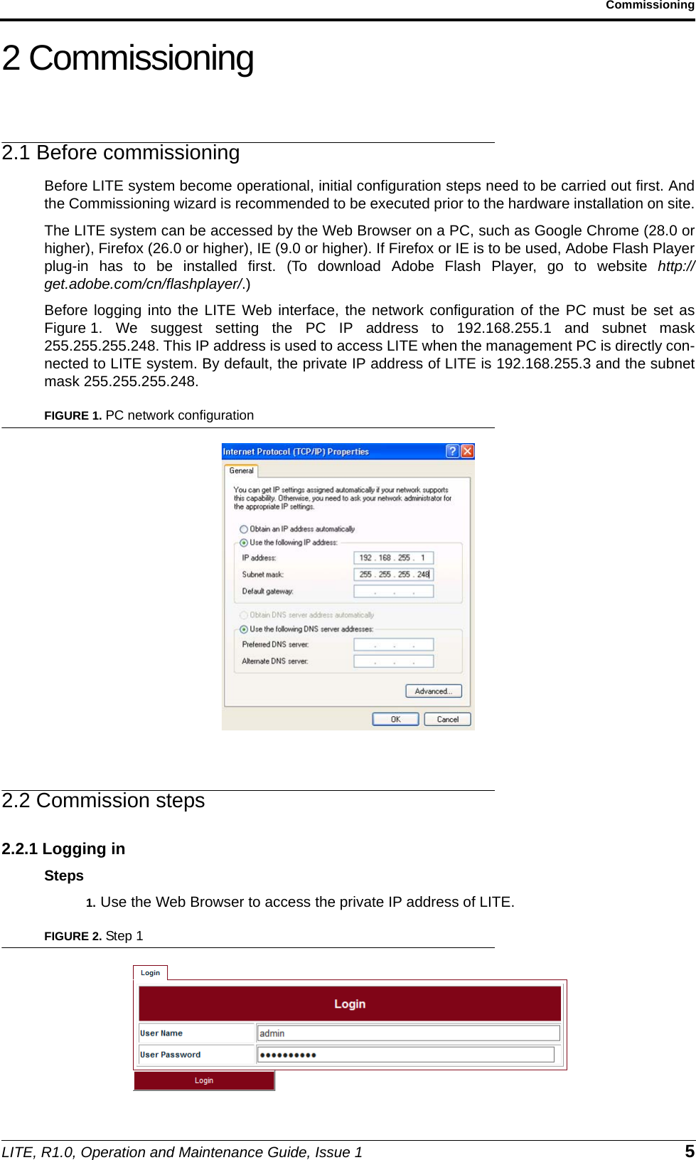 LITE, R1.0, Operation and Maintenance Guide, Issue 1 5Commissioning2 Commissioning2.1 Before commissioningBefore LITE system become operational, initial configuration steps need to be carried out first. Andthe Commissioning wizard is recommended to be executed prior to the hardware installation on site.The LITE system can be accessed by the Web Browser on a PC, such as Google Chrome (28.0 orhigher), Firefox (26.0 or higher), IE (9.0 or higher). If Firefox or IE is to be used, Adobe Flash Playerplug-in has to be installed first. (To download Adobe Flash Player, go to website http://get.adobe.com/cn/flashplayer/.)Before logging into the LITE Web interface, the network configuration of the PC must be set asFigure 1. We suggest setting the PC IP address to 192.168.255.1 and subnet mask255.255.255.248. This IP address is used to access LITE when the management PC is directly con-nected to LITE system. By default, the private IP address of LITE is 192.168.255.3 and the subnetmask 255.255.255.248.FIGURE 1. PC network configuration2.2 Commission steps2.2.1 Logging inSteps1. Use the Web Browser to access the private IP address of LITE.FIGURE 2. Step 1