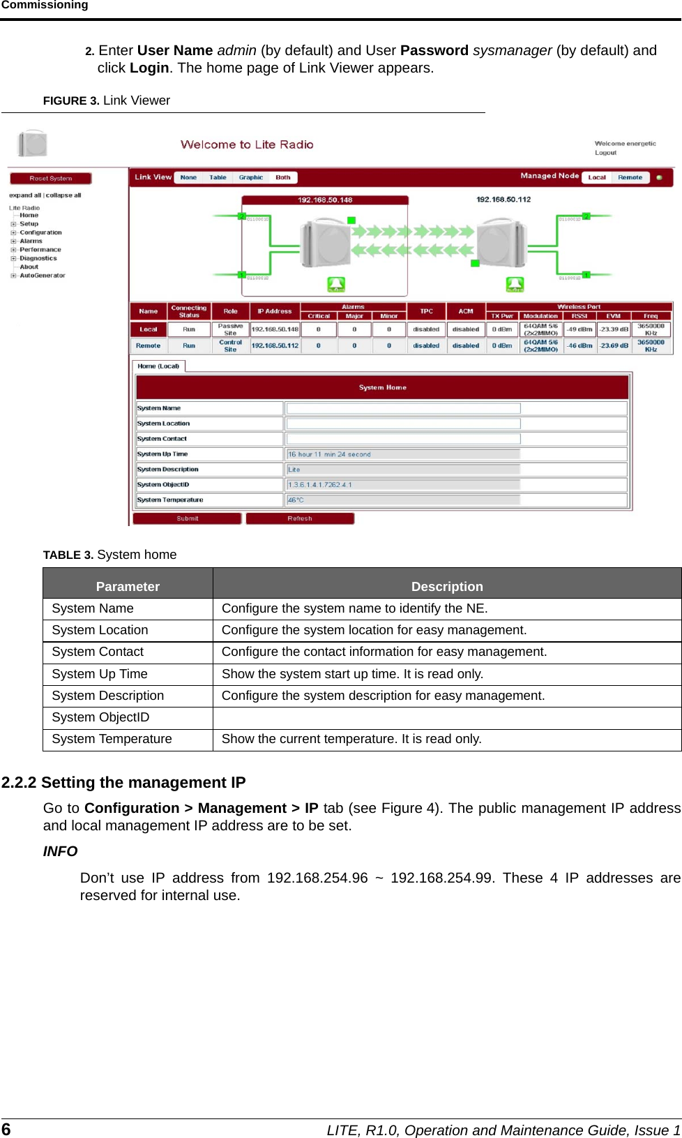 Commissioning6LITE, R1.0, Operation and Maintenance Guide, Issue 12. Enter User Name admin (by default) and User Password sysmanager (by default) and click Login. The home page of Link Viewer appears.FIGURE 3. Link Viewer2.2.2 Setting the management IPGo to Configuration &gt; Management &gt; IP tab (see Figure 4). The public management IP addressand local management IP address are to be set.INFODon’t use IP address from 192.168.254.96 ~ 192.168.254.99. These 4 IP addresses arereserved for internal use.TABLE 3. System homeParameter DescriptionSystem Name Configure the system name to identify the NE.System Location Configure the system location for easy management.System Contact Configure the contact information for easy management.System Up Time Show the system start up time. It is read only.System Description Configure the system description for easy management.System ObjectIDSystem Temperature Show the current temperature. It is read only.