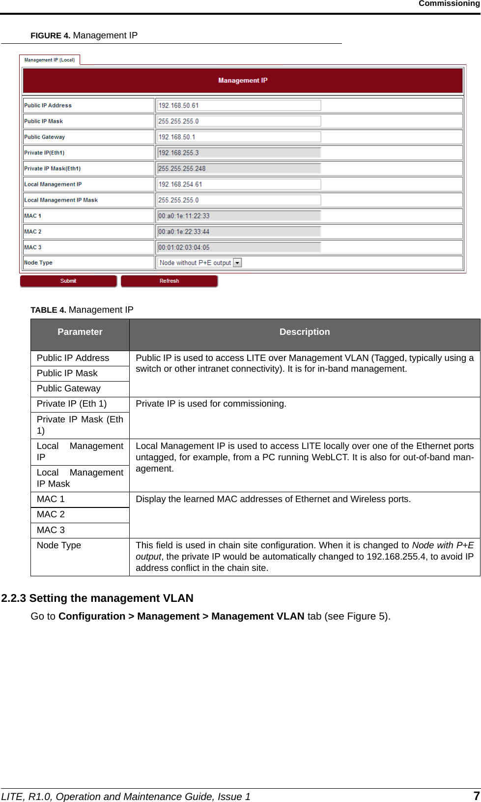 LITE, R1.0, Operation and Maintenance Guide, Issue 1 7CommissioningFIGURE 4. Management IP2.2.3 Setting the management VLANGo to Configuration &gt; Management &gt; Management VLAN tab (see Figure 5).TABLE 4. Management IPParameter DescriptionPublic IP Address Public IP is used to access LITE over Management VLAN (Tagged, typically using aswitch or other intranet connectivity). It is for in-band management.Public IP MaskPublic GatewayPrivate IP (Eth 1) Private IP is used for commissioning.Private IP Mask (Eth1)Local ManagementIPLocal Management IP is used to access LITE locally over one of the Ethernet portsuntagged, for example, from a PC running WebLCT. It is also for out-of-band man-agement.Local ManagementIP MaskMAC 1 Display the learned MAC addresses of Ethernet and Wireless ports.MAC 2MAC 3Node Type This field is used in chain site configuration. When it is changed to Node with P+Eoutput, the private IP would be automatically changed to 192.168.255.4, to avoid IPaddress conflict in the chain site.