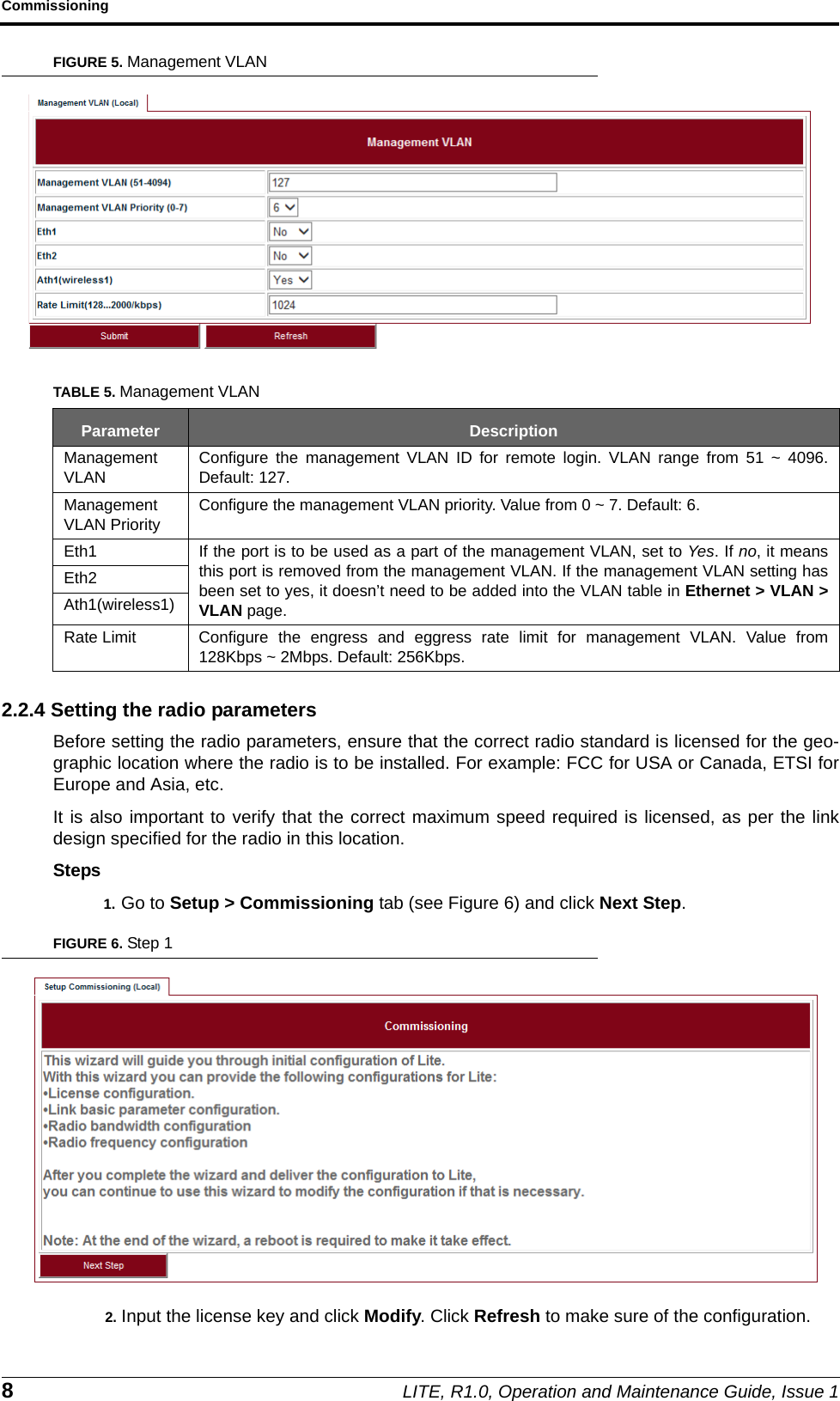 Commissioning8LITE, R1.0, Operation and Maintenance Guide, Issue 1FIGURE 5. Management VLAN2.2.4 Setting the radio parametersBefore setting the radio parameters, ensure that the correct radio standard is licensed for the geo-graphic location where the radio is to be installed. For example: FCC for USA or Canada, ETSI forEurope and Asia, etc.It is also important to verify that the correct maximum speed required is licensed, as per the linkdesign specified for the radio in this location.Steps1. Go to Setup &gt; Commissioning tab (see Figure 6) and click Next Step.FIGURE 6. Step 12. Input the license key and click Modify. Click Refresh to make sure of the configuration.TABLE 5. Management VLANParameter DescriptionManagementVLANConfigure the management VLAN ID for remote login. VLAN range from 51 ~ 4096.Default: 127.ManagementVLAN PriorityConfigure the management VLAN priority. Value from 0 ~ 7. Default: 6.Eth1 If the port is to be used as a part of the management VLAN, set to Yes. If no, it meansthis port is removed from the management VLAN. If the management VLAN setting hasbeen set to yes, it doesn’t need to be added into the VLAN table in Ethernet &gt; VLAN &gt;VLAN page.Eth2Ath1(wireless1)Rate Limit Configure the engress and eggress rate limit for management VLAN. Value from128Kbps ~ 2Mbps. Default: 256Kbps.