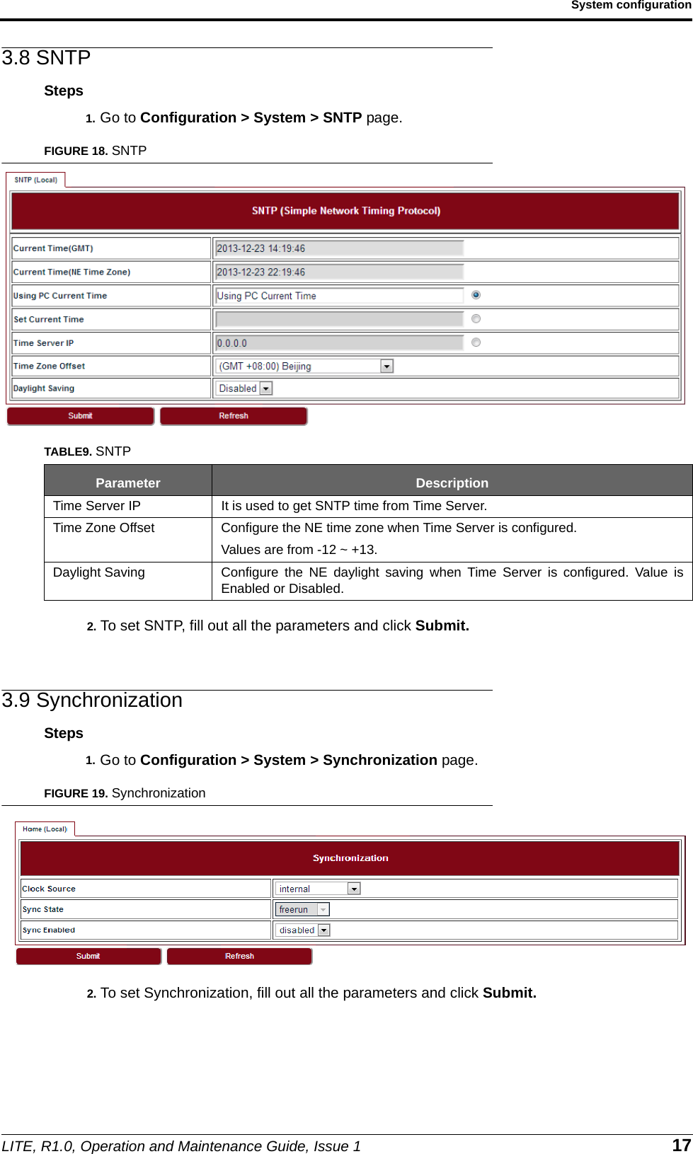 LITE, R1.0, Operation and Maintenance Guide, Issue 1 17System configuration3.8 SNTPSteps1. Go to Configuration &gt; System &gt; SNTP page.FIGURE 18. SNTP2. To set SNTP, fill out all the parameters and click Submit.3.9 SynchronizationSteps1. Go to Configuration &gt; System &gt; Synchronization page.FIGURE 19. Synchronization2. To set Synchronization, fill out all the parameters and click Submit.TABLE9. SNTPParameter DescriptionTime Server IP It is used to get SNTP time from Time Server.Time Zone Offset Configure the NE time zone when Time Server is configured. Values are from -12 ~ +13.Daylight Saving Configure the NE daylight saving when Time Server is configured. Value isEnabled or Disabled.