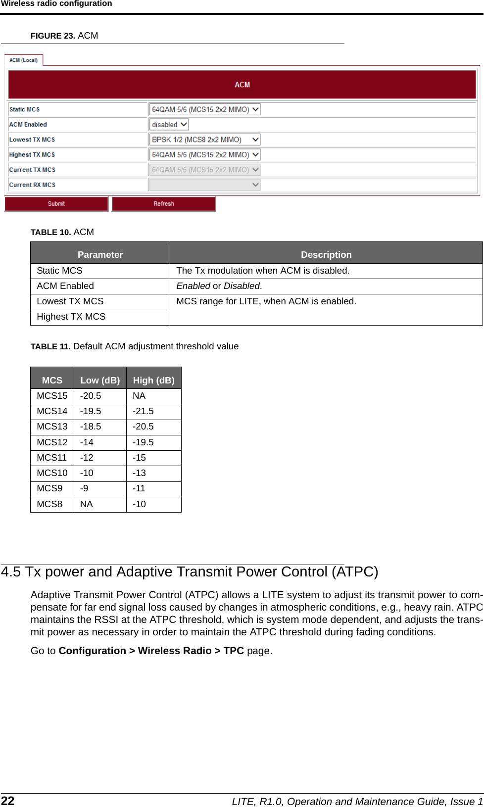 Wireless radio configuration22 LITE, R1.0, Operation and Maintenance Guide, Issue 1FIGURE 23. ACMTABLE 11. Default ACM adjustment threshold value4.5 Tx power and Adaptive Transmit Power Control (ATPC)Adaptive Transmit Power Control (ATPC) allows a LITE system to adjust its transmit power to com-pensate for far end signal loss caused by changes in atmospheric conditions, e.g., heavy rain. ATPCmaintains the RSSI at the ATPC threshold, which is system mode dependent, and adjusts the trans-mit power as necessary in order to maintain the ATPC threshold during fading conditions.Go to Configuration &gt; Wireless Radio &gt; TPC page.TABLE 10. ACMParameter DescriptionStatic MCS The Tx modulation when ACM is disabled.ACM Enabled Enabled or Disabled.Lowest TX MCS MCS range for LITE, when ACM is enabled.Highest TX MCSMCS Low (dB) High (dB)MCS15 -20.5 NAMCS14 -19.5 -21.5MCS13 -18.5 -20.5MCS12 -14 -19.5MCS11 -12 -15MCS10 -10 -13MCS9 -9 -11MCS8 NA -10