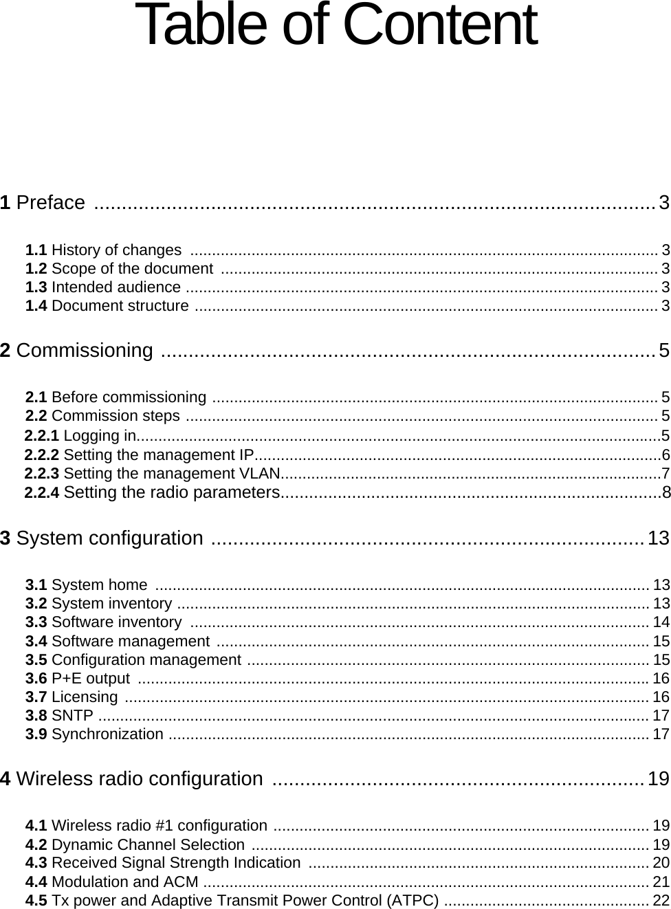 Table of Content1 Preface .....................................................................................................31.1 History of changes  ........................................................................................................... 31.2 Scope of the document  .................................................................................................... 31.3 Intended audience ............................................................................................................ 31.4 Document structure .......................................................................................................... 32 Commissioning .........................................................................................52.1 Before commissioning ...................................................................................................... 52.2 Commission steps ............................................................................................................ 52.2.1 Logging in........................................................................................................................52.2.2 Setting the management IP.............................................................................................62.2.3 Setting the management VLAN.......................................................................................72.2.4 Setting the radio parameters................................................................................83 System configuration ..............................................................................133.1 System home  ................................................................................................................. 133.2 System inventory ............................................................................................................ 133.3 Software inventory  ......................................................................................................... 143.4 Software management ................................................................................................... 153.5 Configuration management ............................................................................................ 153.6 P+E output  .....................................................................................................................163.7 Licensing ........................................................................................................................ 163.8 SNTP .............................................................................................................................. 173.9 Synchronization .............................................................................................................. 174 Wireless radio configuration ...................................................................194.1 Wireless radio #1 configuration ...................................................................................... 194.2 Dynamic Channel Selection ........................................................................................... 194.3 Received Signal Strength Indication  .............................................................................. 204.4 Modulation and ACM ...................................................................................................... 214.5 Tx power and Adaptive Transmit Power Control (ATPC) ............................................... 22