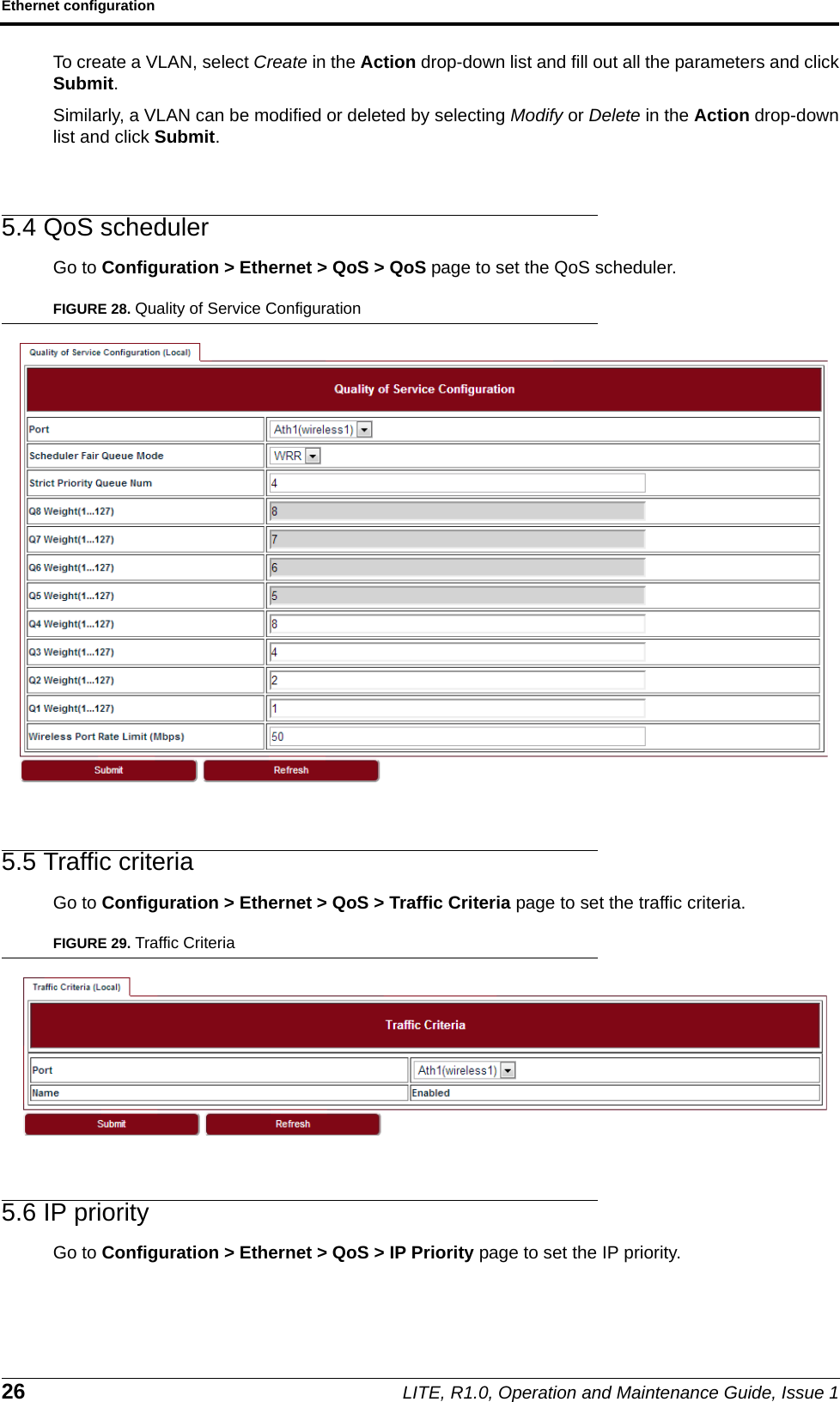 Ethernet configuration26 LITE, R1.0, Operation and Maintenance Guide, Issue 1To create a VLAN, select Create in the Action drop-down list and fill out all the parameters and clickSubmit.Similarly, a VLAN can be modified or deleted by selecting Modify or Delete in the Action drop-downlist and click Submit.5.4 QoS schedulerGo to Configuration &gt; Ethernet &gt; QoS &gt; QoS page to set the QoS scheduler.FIGURE 28. Quality of Service Configuration5.5 Traffic criteriaGo to Configuration &gt; Ethernet &gt; QoS &gt; Traffic Criteria page to set the traffic criteria.FIGURE 29. Traffic Criteria5.6 IP priorityGo to Configuration &gt; Ethernet &gt; QoS &gt; IP Priority page to set the IP priority.