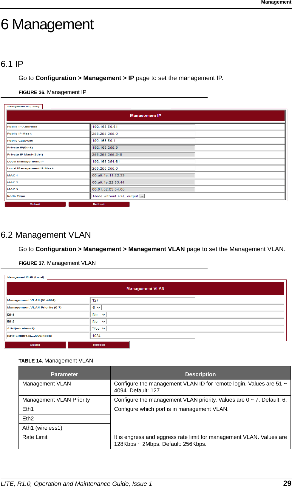 LITE, R1.0, Operation and Maintenance Guide, Issue 1 29Management6 Management6.1 IPGo to Configuration &gt; Management &gt; IP page to set the management IP.FIGURE 36. Management IP6.2 Management VLANGo to Configuration &gt; Management &gt; Management VLAN page to set the Management VLAN.FIGURE 37. Management VLANTABLE 14. Management VLANParameter DescriptionManagement VLAN Configure the management VLAN ID for remote login. Values are 51 ~4094. Default: 127.Management VLAN Priority Configure the management VLAN priority. Values are 0 ~ 7. Default: 6.Eth1 Configure which port is in management VLAN.Eth2Ath1 (wireless1)Rate Limit It is engress and eggress rate limit for management VLAN. Values are128Kbps ~ 2Mbps. Default: 256Kbps.